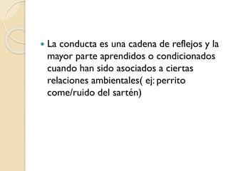  La conducta es una cadena de reflejos y la
mayor parte aprendidos o condicionados
cuando han sido asociados a ciertas
relaciones ambientales( ej: perrito
come/ruido del sartén)
 