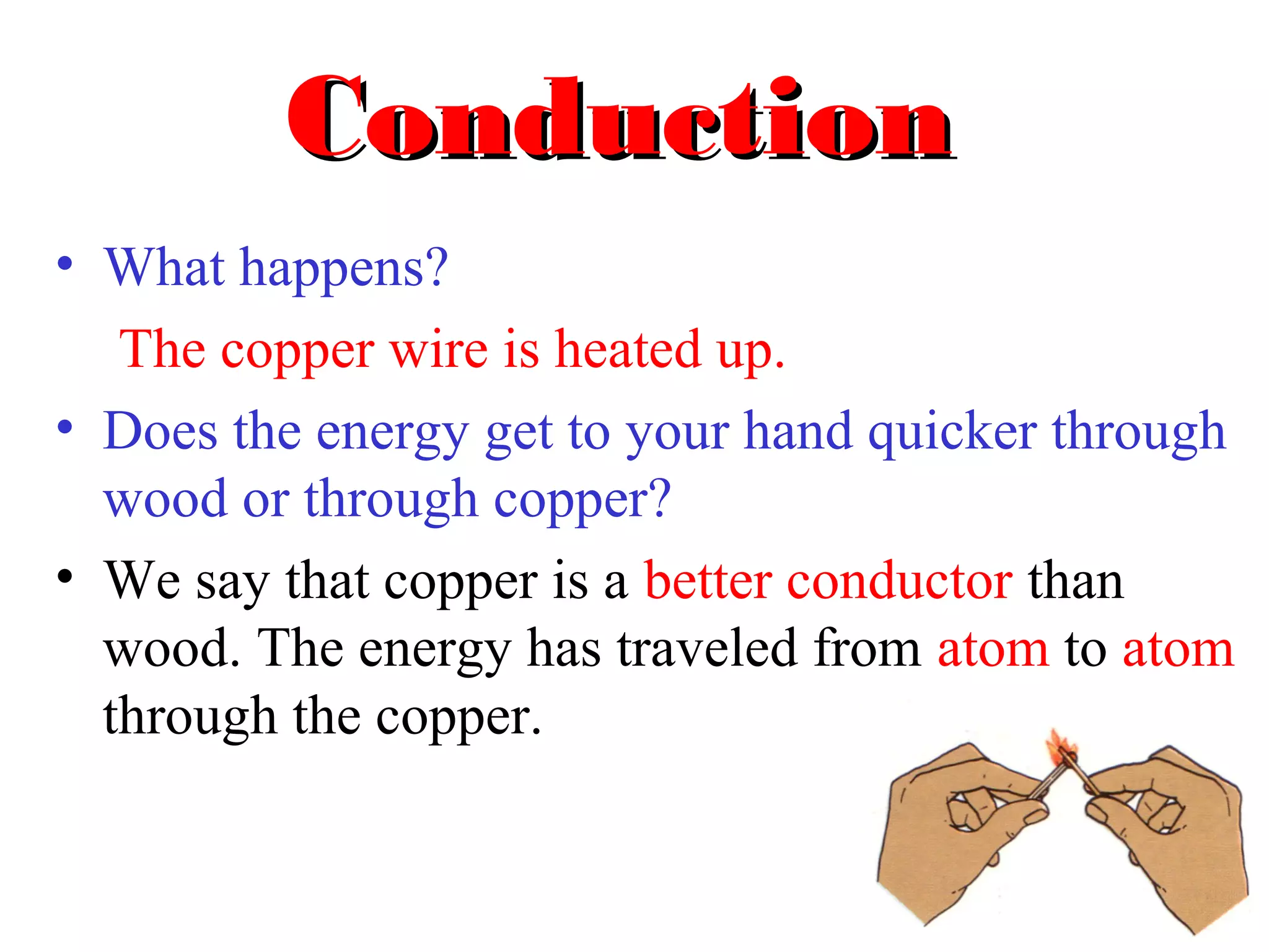 Conduction
• What happens?
   The copper wire is heated up.
• Does the energy get to your hand quicker through
  wood or through copper?
• We say that copper is a better conductor than
  wood. The energy has traveled from atom to atom
  through the copper.
 