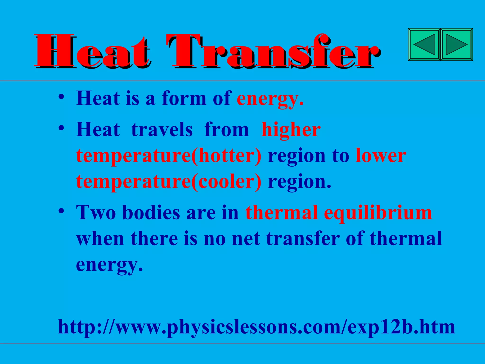 Heat Transfer
• Heat is a form of energy.
• Heat travels from higher
  temperature(hotter) region to lower
  temperature(cooler) region.
• Two bodies are in thermal equilibrium
  when there is no net transfer of thermal
  energy.

http://www.physicslessons.com/exp12b.htm
 