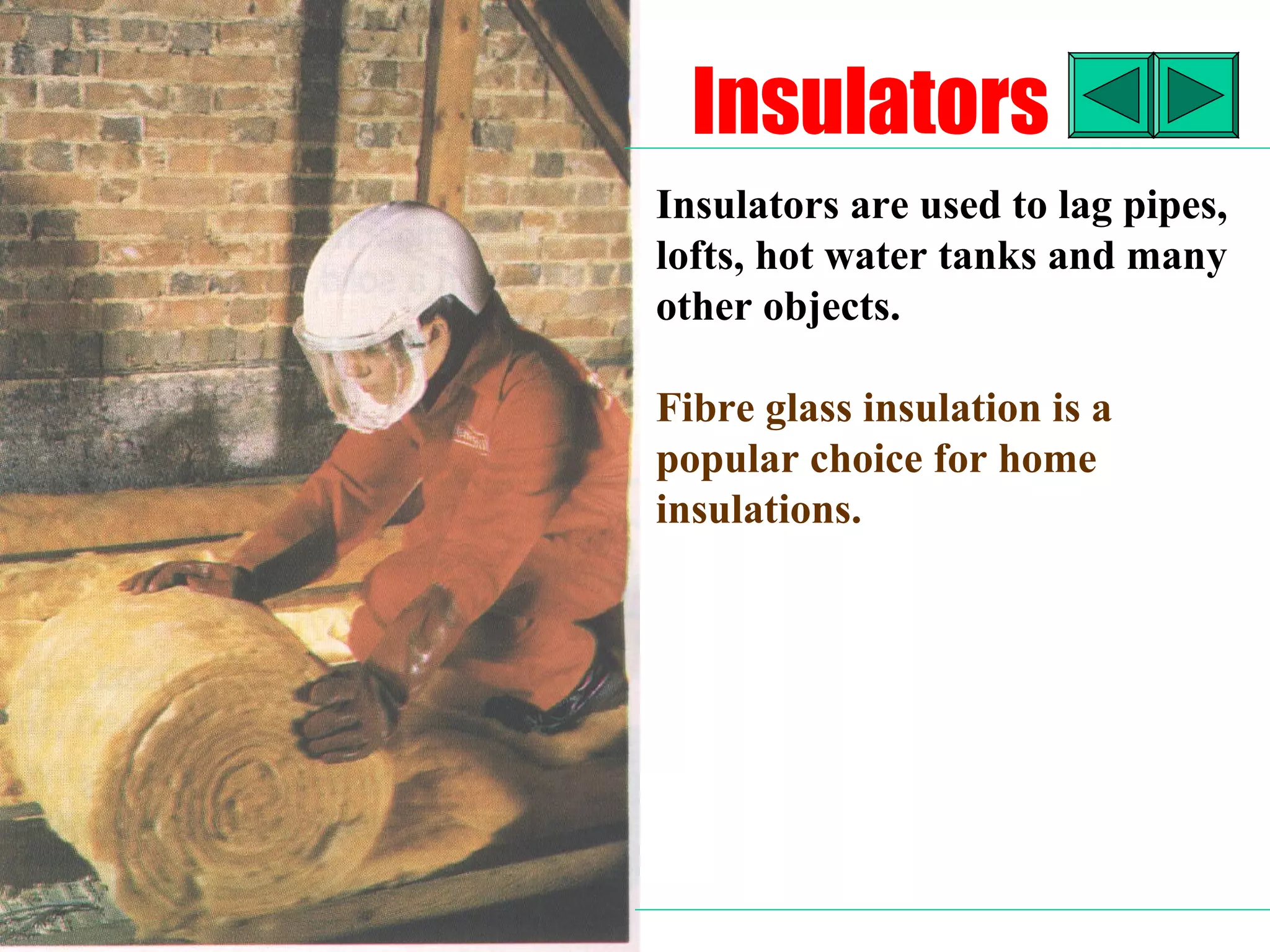 Insulators
Insulators are used to lag pipes,
lofts, hot water tanks and many
other objects.

Fibre glass insulation is a
popular choice for home
insulations.
 