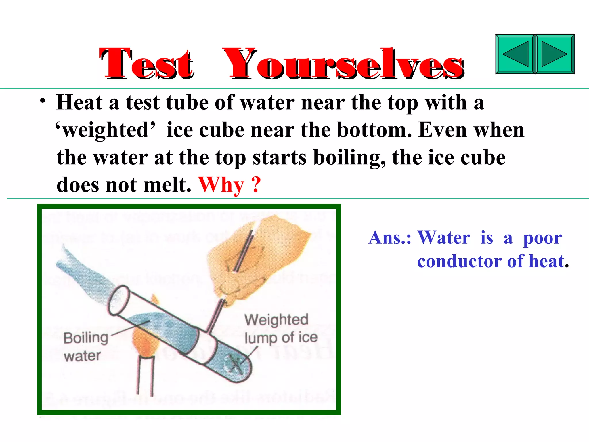 Test Yourselves
• Heat a test tube of water near the top with a
 ‘weighted’ ice cube near the bottom. Even when
 the water at the top starts boiling, the ice cube
 does not melt. Why ?

                                  Ans.: Water is a poor
                                        conductor of heat.
 