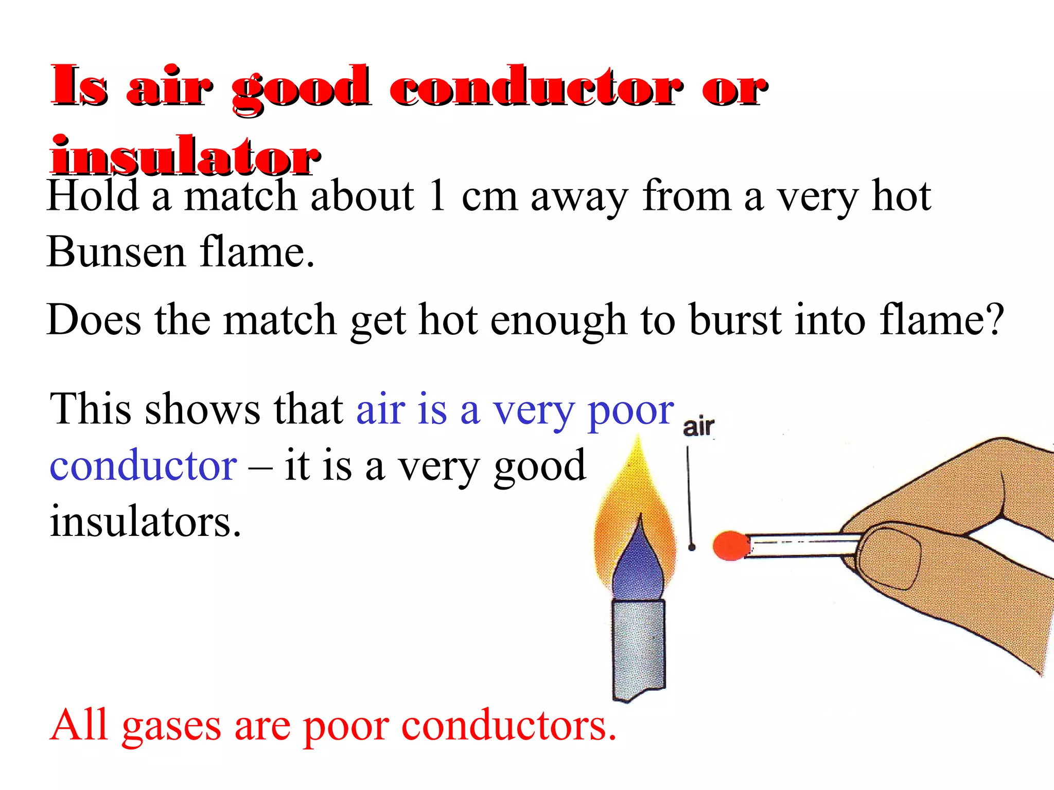 Is air good conductor or
insulator
Hold a match about 1 cm away from a very hot
Bunsen flame.
Does the match get hot enough to burst into flame?
This shows that air is a very poor
conductor – it is a very good
insulators.



All gases are poor conductors.
 