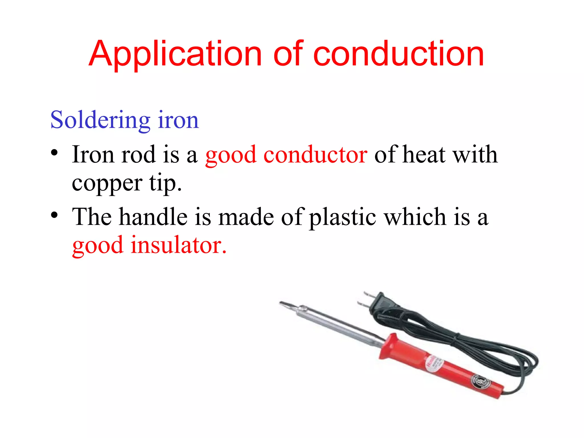 Application of conduction
Soldering iron
• Iron rod is a good conductor of heat with
  copper tip.
• The handle is made of plastic which is a
  good insulator.
 