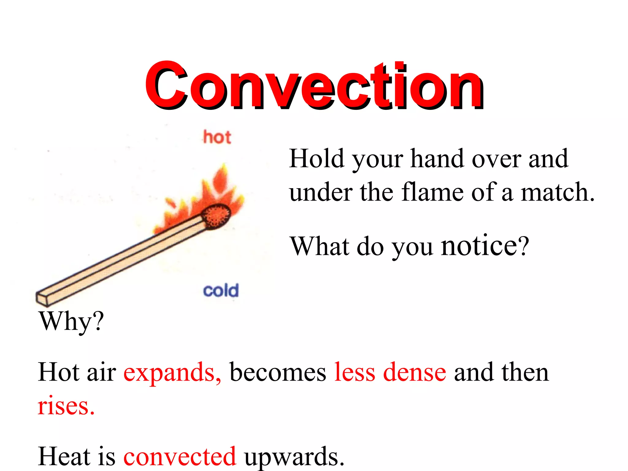 Convection
                     Hold your hand over and
                     under the flame of a match.
                     What do you notice?

Why?
Hot air expands, becomes less dense and then
rises.
Heat is convected upwards.
 