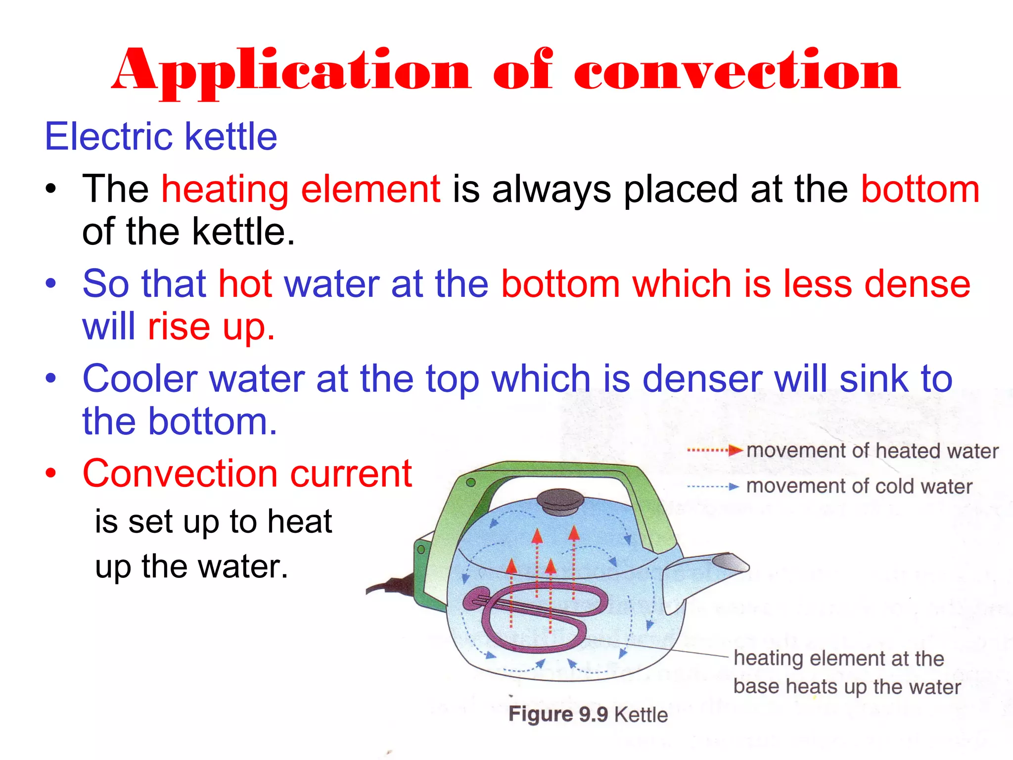 Application of convection
Electric kettle
• The heating element is always placed at the bottom
  of the kettle.
• So that hot water at the bottom which is less dense
  will rise up.
• Cooler water at the top which is denser will sink to
  the bottom.
• Convection current
  is set up to heat
  up the water.
 