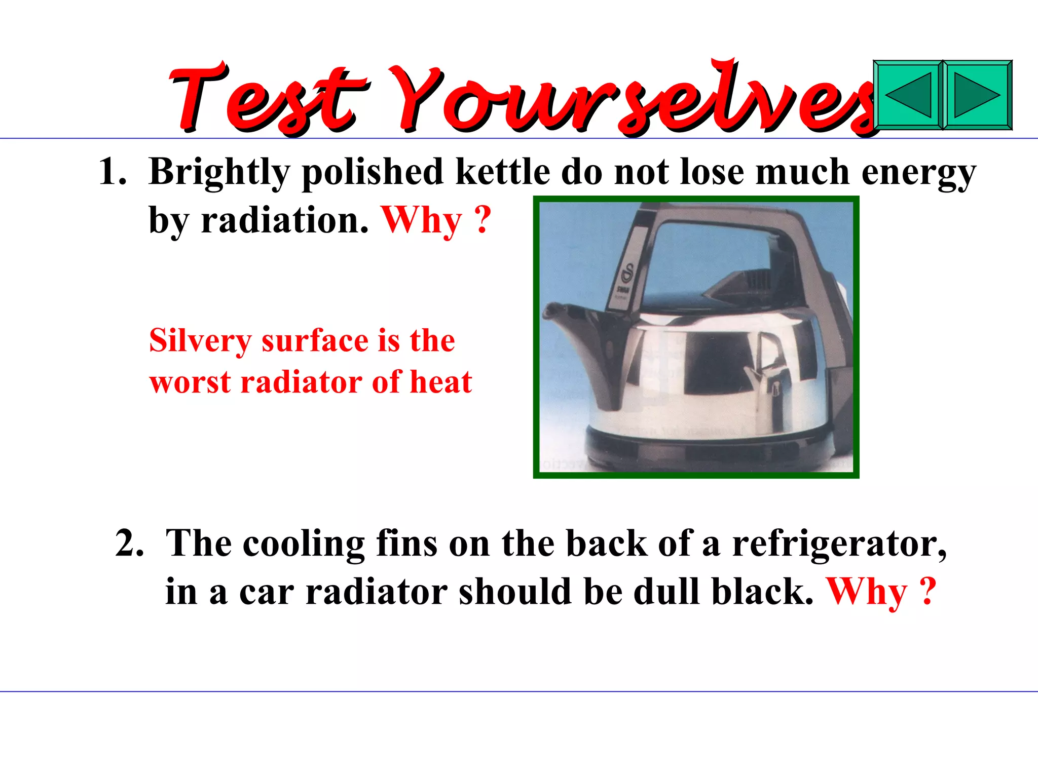 Test Yourselves
1. Brightly polished kettle do not lose much energy
   by radiation. Why ?

   Silvery surface is the
   worst radiator of heat



 2. The cooling fins on the back of a refrigerator,
    in a car radiator should be dull black. Why ?
 