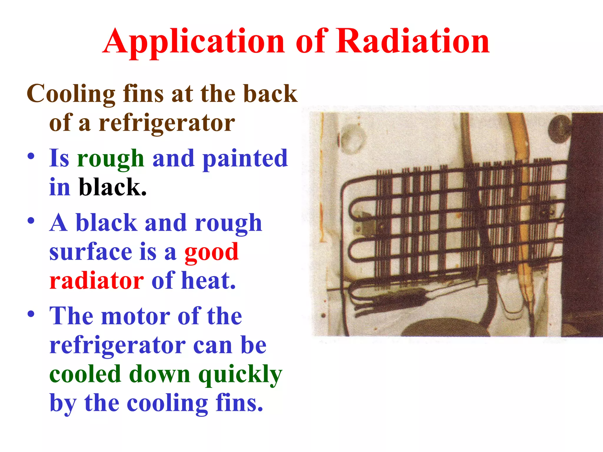 Application of Radiation
Cooling fins at the back
  of a refrigerator
• Is rough and painted
  in black.
• A black and rough
  surface is a good
  radiator of heat.
• The motor of the
  refrigerator can be
  cooled down quickly
  by the cooling fins.
 
