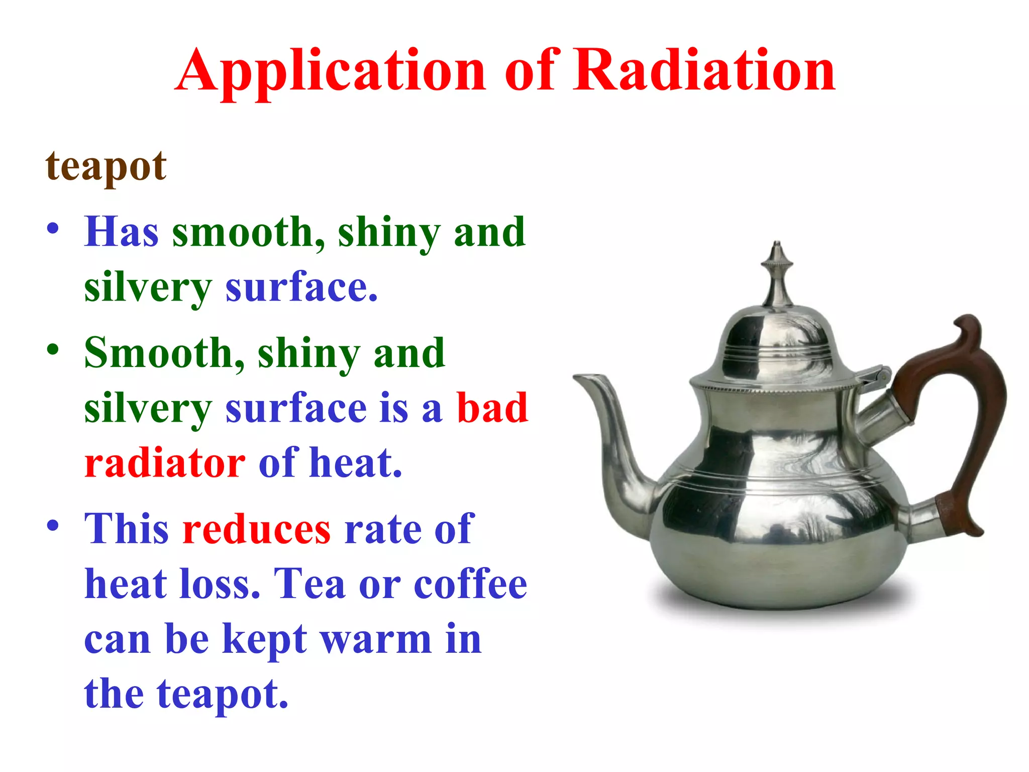 Application of Radiation
teapot
• Has smooth, shiny and
  silvery surface.
• Smooth, shiny and
  silvery surface is a bad
  radiator of heat.
• This reduces rate of
  heat loss. Tea or coffee
  can be kept warm in
  the teapot.
 