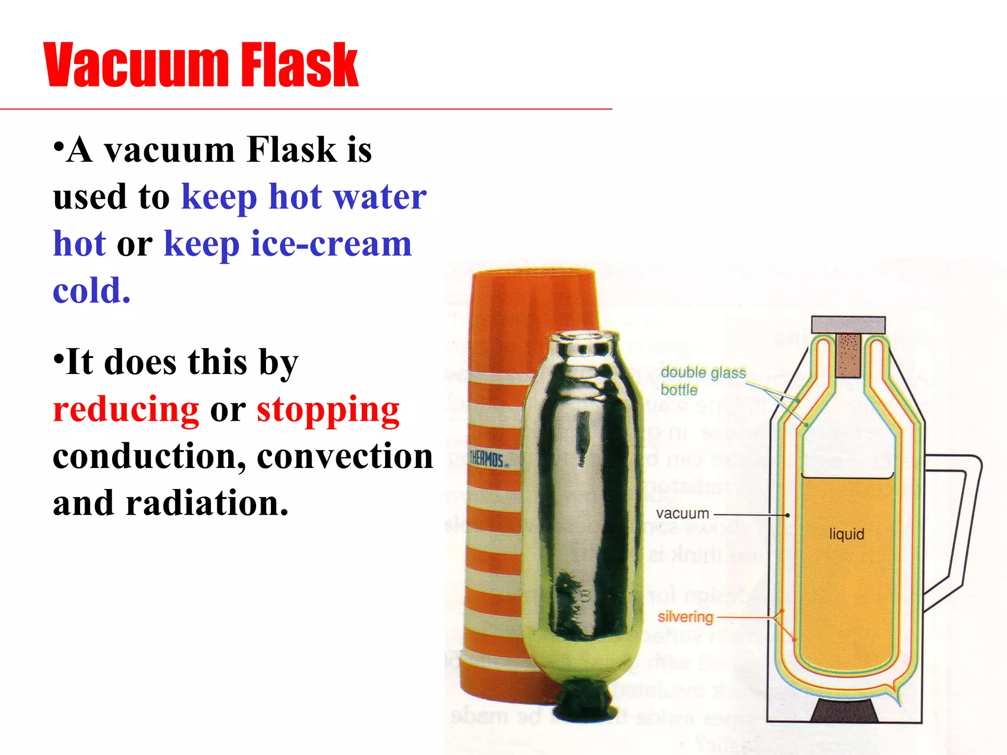 Vacuum Flask
•A vacuum Flask is
used to keep hot water
hot or keep ice-cream
cold.
•It does this by
reducing or stopping
conduction, convection
and radiation.
 