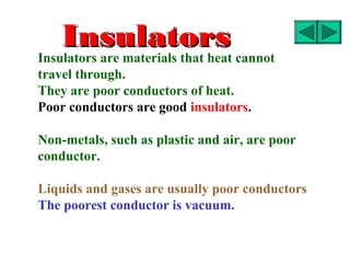 Insulators
Insulators are materials that heat cannot
travel through.
They are poor conductors of heat.
Poor conductors are good insulators.

Non-metals, such as plastic and air, are poor
conductor.

Liquids and gases are usually poor conductors
The poorest conductor is vacuum.
 