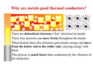 Why are metals good thermal conductors?




There are delocalised electrons (‘free’ electrons) in metals
These free electrons can move freely throughout the metals
When heated, these free electrons gain kinetic energy and move
from the hotter end to the colder end, carrying energy with
them.
This process is much faster than conduction by the vibration of
the molecules.
 