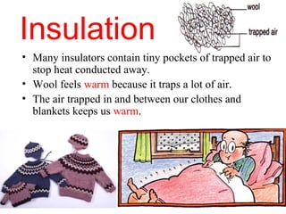 Insulation
• Many insulators contain tiny pockets of trapped air to
  stop heat conducted away.
• Wool feels warm because it traps a lot of air.
• The air trapped in and between our clothes and
  blankets keeps us warm.
 