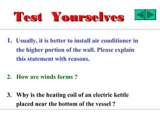 Test Yourselves
1. Usually, it is better to install air conditioner in
   the higher portion of the wall. Please explain
   this statement with reasons.

2. How are winds forms ?

3. Why is the heating coil of an electric kettle
   placed near the bottom of the vessel ?
 