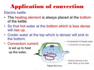Application of convection
Electric kettle
• The heating element is always placed at the bottom
  of the kettle.
• So that hot water at the bottom which is less dense
  will rise up.
• Cooler water at the top which is denser will sink to
  the bottom.
• Convection current
  is set up to heat
  up the water.
 