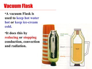 Vacuum Flask
•A vacuum Flask is
used to keep hot water
hot or keep ice-cream
cold.
•It does this by
reducing or stopping
conduction, convection
and radiation.
 