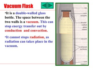 Vacuum Flask
•It is a double-walled glass
bottle. The space between the
two walls is a vacuum. This can
stop energy transfer out by
conduction and convection.
•It cannot stops radiation, as
radiation can takes place in the
vacuum.
 