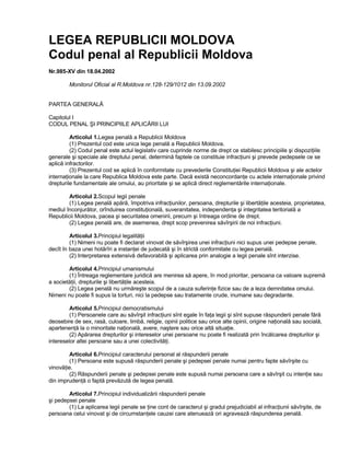 LEGEA REPUBLICII MOLDOVA
Codul penal al Republicii Moldova
Nr.985-XV din 18.04.2002

        Monitorul Oficial al R.Moldova nr.128-129/1012 din 13.09.2002


PARTEA GENERALĂ

Capitolul I
CODUL PENAL ŞI PRINCIPIILE APLICĂRII LUI

         Articolul 1.Legea penală a Republicii Moldova
         (1) Prezentul cod este unica lege penală a Republicii Moldova.
         (2) Codul penal este actul legislativ care cuprinde norme de drept ce stabilesc principiile şi dispoziţiile
generale şi speciale ale dreptului penal, determină faptele ce constituie infracţiuni şi prevede pedepsele ce se
aplică infractorilor.
         (3) Prezentul cod se aplică în conformitate cu prevederile Constituţiei Republicii Moldova şi ale actelor
internaţionale la care Republica Moldova este parte. Dacă există neconcordanţe cu actele internaţionale privind
drepturile fundamentale ale omului, au prioritate şi se aplică direct reglementările internaţionale.

        Articolul 2.Scopul legii penale
        (1) Legea penală apără, împotriva infracţiunilor, persoana, drepturile şi libertăţile acesteia, proprietatea,
mediul înconjurător, orînduirea constituţională, suveranitatea, independenţa şi integritatea teritorială a
Republicii Moldova, pacea şi securitatea omenirii, precum şi întreaga ordine de drept.
        (2) Legea penală are, de asemenea, drept scop prevenirea săvîrşirii de noi infracţiuni.

         Articolul 3.Principiul legalităţii
         (1) Nimeni nu poate fi declarat vinovat de săvîrşirea unei infracţiuni nici supus unei pedepse penale,
decît în baza unei hotărîri a instanţei de judecată şi în strictă conformitate cu legea penală.
         (2) Interpretarea extensivă defavorabilă şi aplicarea prin analogie a legii penale sînt interzise.

        Articolul 4.Principiul umanismului
        (1) Întreaga reglementare juridică are menirea să apere, în mod prioritar, persoana ca valoare supremă
a societăţii, drepturile şi libertăţile acesteia.
        (2) Legea penală nu urmăreşte scopul de a cauza suferinţe fizice sau de a leza demnitatea omului.
Nimeni nu poate fi supus la torturi, nici la pedepse sau tratamente crude, inumane sau degradante.

         Articolul 5.Principiul democratismului
         (1) Persoanele care au săvîrşit infracţiuni sînt egale în faţa legii şi sînt supuse răspunderii penale fără
deosebire de sex, rasă, culoare, limbă, religie, opinii politice sau orice alte opinii, origine naţională sau socială,
apartenenţă la o minoritate naţională, avere, naştere sau orice altă situaţie.
         (2) Apărarea drepturilor şi intereselor unei persoane nu poate fi realizată prin încălcarea drepturilor şi
intereselor altei persoane sau a unei colectivităţi.

        Articolul 6.Principiul caracterului personal al răspunderii penale
        (1) Persoana este supusă răspunderii penale şi pedepsei penale numai pentru fapte săvîrşite cu
vinovăţie.
        (2) Răspunderii penale şi pedepsei penale este supusă numai persoana care a săvîrşit cu intenţie sau
din imprudenţă o faptă prevăzută de legea penală.

        Articolul 7.Principiul individualizării răspunderii penale
şi pedepsei penale
        (1) La aplicarea legii penale se ţine cont de caracterul şi gradul prejudiciabil al infracţiunii săvîrşite, de
persoana celui vinovat şi de circumstanţele cauzei care atenuează ori agravează răspunderea penală.
 