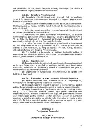 stat şi consilieri de stat, numiţi, respectiv eliberaţi din funcţie, prin decizie a
prim-ministrului, la propunerea viceprim-ministrului.
Art. 22. – Cancelaria Prim-Ministrului
(1) Cancelaria Prim-Ministrului este structură fără personalitate
juridică, în subordinea prim-ministrului, finanţată prin bugetul Secretariatului
General al Guvernului.
(2) Cancelaria Prim-Ministrului este condusă de şeful Cancelariei Prim-
Ministrului, care are rang de ministru, numit şi eliberat din funcţie prin decizie a
prim-ministrului.
(3) Atribuţiile, organizarea şi funcţionarea Cancelariei Prim-Ministrului
se stabilesc prin decizie a Prim-ministrului.
(4) Personalului din cadrul Cancelariei Prim-Ministrului, cu excep iaț
demnitarilor sau persoanelor asimilate acestora, i se aplică prevederile Păr ii aț
VI -a, Titlul III, Capitolul II - Personalul contractual încadrat la cabinetul
demnitarilor i ale ilor locali i la Cancelaria Prefectului.ș ș ș
(5) În cadrul Cancelariei Prim-Ministrului îşi desfăşoară activitatea unul
sau mai mulţi secretari de stat şi consilieri de stat, precum şi directorul de
cabinet al prim-ministrului, cu rang de secretar de stat, numiţi, respectiv
eliberaţi din funcţie prin decizie a Prim-ministrului.
(6) Prin hotărâre a Guvernului se stabilesc instituţiile publice şi
organele de specialitate ale administraţiei publice centrale coordonate de prim-
ministru, prin Cancelaria Prim-Ministrului.
Art. 23. – Departamentul
(1) Departamentul este o structură organizatorică în cadrul aparatului
de lucru al Guvernului, cu sau fără personalitate juridică, subordonată prim-
ministrului, având rolul de coordonare şi sinteză în domenii de interes general,
în conformitate cu atribuţiile Guvernului.
(2) Organizarea şi funcţionarea departamentului se aprobă prin
hotărâre a Guvernului.
Art. 24. – Structuri cu caracter consultativ înfiinţate de Guvern
(1) Pentru rezolvarea unor probleme aflate în competenţa sa,
Guvernul poate înfiinţa organisme cu caracter consultativ.
(2) În scopul elaborării, integrării, corelării şi monitorizării de politici
publice Guvernul poate constitui consilii, comisii şi comitete interministeriale.
(3) Modul de organizare şi funcţionare a structurilor prevăzute la alin.
(1) şi (2) şi a serviciilor acestora, temeiul legal pentru acordarea unei
indemnizaţii pentru membrii acestor structuri, după caz, posibilitatea acordării
unei indemnizaţii pentru membrii acestor structuri, precum şi cuantumul
acesteia, se stabilesc prin actele de înfiinţare ale structurilor prevăzute la alin.
(1) şi (2), în limita bugetului aprobat conform nomelor de drept ce privesc
drepturile salariale ale personalului din sectorul bugetar.
CAPITOLUL III
Funcţionarea Guvernului
SECŢIUNEA 1
Principalele atribuţii ale Guvernului
10
 