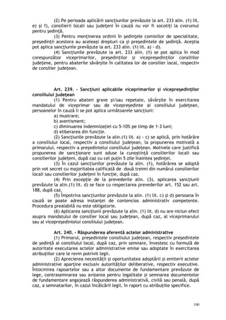 (2) Pe perioada aplicării sancţiunilor prevăzute la art. 233 alin. (1) lit.
e) şi f), consilierii locali sau judeţeni în cauză nu vor fi socotiţi la cvorumul
pentru şedinţă.
(3) Pentru menţinerea ordinii în şedinţele comisiilor de specialitate,
preşedinţii acestora au aceleaşi drepturi ca şi preşedintele de şedinţă. Aceştia
pot aplica sancţiunile prevăzute la art. 233 alin. (1) lit. a) - d).
(4) Sancţiunile prevăzute la art. 233 alin. (1) se pot aplica în mod
corespunzător viceprimarilor, preşedinţilor şi vicepreşedinţilor consiliilor
judeţene, pentru abaterile săvârşite în calitatea lor de consilier local, respectiv
de consilier judeţean.
Art. 239. – Sancţiuni aplicabile viceprimarilor şi vicepreşedinţilor
consiliului judeţean
(1) Pentru abateri grave şi/sau repetate, săvârşite în exercitarea
mandatului de viceprimar sau de vicepreşedinte al consiliului judeţean,
persoanelor în cauză li se pot aplica următoarele sancţiuni:
a) mustrare;
b) avertisment;
c) diminuarea indemnizaţiei cu 5-10% pe timp de 1-3 luni;
d) eliberarea din funcţie.
(2) Sancţiunile prevăzute la alin.(1) lit. a) - c) se aplică, prin hotărâre
a consiliului local, respectiv a consiliului judeţean, la propunerea motivată a
primarului, respectiv a preşedintelui consiliului judeţean. Motivele care justifică
propunerea de sancţionare sunt aduse la cunoştinţă consilierilor locali sau
consilierilor jude eni, după caz cu cel puţin 5 zile înaintea şedinţei.ț
(3) În cazul sancţiunilor prevăzute la alin. (1), hotărârea se adoptă
prin vot secret cu majoritatea calificată de două treimi din numărul consilierilor
locali sau consilierilor jude eni în funcţie, după caz.ț
(4) Prin excepţie de la prevederile alin. (3), aplicarea sancţiunii
prevăzute la alin.(1) lit. d) se face cu respectarea prevederilor art. 152 sau art.
188, după caz.
(5) Împotriva sancţiunilor prevăzute la alin. (1) lit. c) şi d) persoana în
cauză se poate adresa instanţei de contencios administrativ competente.
Procedura prealabilă nu este obligatorie.
(6) Aplicarea sancţiunii prevăzute la alin. (1) lit. d) nu are niciun efect
asupra mandatului de consilier local sau jude ean, după caz, al viceprimaruluiț
sau al vicepreşedintelui consiliului judeţean.
Art. 240. – Răspunderea aferentă actelor administrative
(1) Primarul, preşedintele consiliului judeţean, respectiv preşedintele
de şedinţă al consiliului local, după caz, prin semnare, învestesc cu formulă de
autoritate executarea actelor administrative emise sau adoptate în exercitarea
atribuţiilor care le revin potrivit legii.
(2) Aprecierea necesităţii şi oportunitatea adoptării şi emiterii actelor
administrative aparţine exclusiv autorităţilor deliberative, respectiv executive.
Întocmirea rapoartelor sau a altor documente de fundamentare prevăzute de
lege, contrasemnarea sau avizarea pentru legalitate şi semnarea documentelor
de fundamentare angajează răspunderea administrativă, civilă sau penală, după
caz, a semnatarilor, în cazul încălcării legii, în raport cu atribuţiile specifice.
100
 
