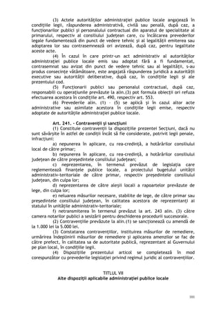 (3) Actele autorităţilor administraţiei publice locale angajează în
condiţiile legii, răspunderea administrativă, civilă sau penală, după caz, a
funcţionarilor publici şi personalului contractual din aparatul de specialitate al
primarului, respectiv al consiliului judeţean care, cu încălcarea prevederilor
legale fundamentează din punct de vedere tehnic şi al legalităţii emiterea sau
adoptarea lor sau contrasemnează ori avizează, după caz, pentru legalitate
aceste acte.
(4) În cazul în care printr-un act administrativ al autorităţilor
administraţiei publice locale emis sau adoptat fără a fi fundamentat,
contrasemnat sau avizat din punct de vedere tehnic sau al legalităţii, s-au
produs consecinţe vătămătoare, este angajată răspunderea juridică a autorită iiț
executive sau autorită ii deliberative, după caz, în condi iile legii i aleț ț ș
prezentului cod.
(5) Funcţionarii publici sau personalul contractual, după caz,
responsabili cu operaţiunile prevăzute la alin.(3) pot formula obiecţii ori refuza
efectuarea acestora în condiţiile art. 490, respectiv art. 553.
(6) Prevederile alin. (1) – (5) se aplică şi în cazul altor acte
administrative sau asimilate acestora în condiţiile legii emise, respectiv
adoptate de autorităţile administraţiei publice locale.
Art. 241. – Contravenţii şi sancţiuni
(1) Constituie contravenţii la dispoziţiile prezentei Secţiuni, dacă nu
sunt săvârşite în astfel de condiţii încât să fie considerate, potrivit legii penale,
infracţiuni:
a) nepunerea în aplicare, cu rea-credinţă, a hotărârilor consiliului
local de către primar;
b) nepunerea în aplicare, cu rea-credinţă, a hotărârilor consiliului
judeţean de către preşedintele consiliului judeţean;
c) neprezentarea, în termenul prevăzut de legislaţia care
reglementează finanţele publice locale, a proiectului bugetului unităţii
administrativ-teritoriale de către primar, respectiv preşedintele consiliului
judeţean, din culpa lor;
d) neprezentarea de către ale ii locali a rapoartelor prevăzute deș
lege, din culpa lor;
e) neluarea măsurilor necesare, stabilite de lege, de către primar sau
preşedintele consiliului judeţean, în calitatea acestora de reprezentanţi ai
statului în unităţile administrativ-teritoriale;
f) netransmiterea în termenul prevăzut la art. 243 alin. (3) către
camera notarilor publici a sesizării pentru deschiderea procedurii succesorale.
(2) Contravenţiile prevăzute la alin.(1) se sancţionează cu amendă de
la 1.000 lei la 5.000 lei.
(3) Constatarea contravenţiilor, instituirea măsurilor de remediere,
urmărirea îndeplinirii măsurilor de remediere şi aplicarea amenzilor se fac de
către prefect, în calitatea sa de autoritate publică, reprezentant al Guvernului
pe plan local, în condi iile legii.ț
(4) Dispoziţiile prezentului articol se completează în mod
corespunzător cu prevederile legislaţiei privind regimul juridic al contravenţiilor.
TITLUL VII
Alte dispoziţii aplicabile administraţiei publice locale
101
 