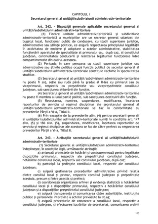 CAPITOLUL I
Secretarul general al unităţii/subdiviziunii administrativ-teritoriale
Art. 242. – Dispoziţii generale aplicabile secretarului general al
unităţii/subdiviziunii administrativ-teritoriale
(1) Fiecare unitate administrativ-teritorială şi subdiviziune
administrativ-teritorială a municipiilor are un secretar general salarizat din
bugetul local, funcţionar public de conducere, cu studii superioare juridice,
administrative sau tiin e politice, ce asigură respectarea principiului legalităţiiș ț
în activitatea de emitere şi adoptare a actelor administrative, stabilitatea
funcţionării aparatului de specialitate al primarului sau, după caz, al consiliului
judeţean, continuitatea conducerii şi realizarea legăturilor funcţionale între
compartimentele din cadrul acestora.
(2) Perioada în care persoana cu studii superioare juridice sau
administrative sau tiin e politice ocupă funcţia publică de secretar general alș ț
unităţii/subdiviziunii administrativ-teritoriale constituie vechime în specialitatea
studiilor.
(3) Secretarul general al unităţii/subdiviziunii administrativ-teritoriale
nu poate fi soţ, soţie sau rudă până la gradul al II-lea cu primarul sau cu
viceprimarul, respectiv cu preşedintele sau vicepreşedintele consiliului
judeţean, sub sancţiunea eliberării din funcţie.
(4) Secretarul general al unităţii/subdiviziunii administrativ-teritoriale
nu poate fi membru al unui partid politic, sub sanc iunea destituirii din func ie.ț ț
(5) Recrutarea, numirea, suspendarea, modificarea, încetarea
raporturilor de serviciu şi regimul disciplinar ale secretarului general al
unităţii/subdiviziunii administrativ-teritoriale se fac în conformitate cu
prevederile Părţii a VI-a, Titlul II.
(6) Prin excepţie de la prevederile alin. (4) pentru secretarii generali
ai unităţilor/subdiviziunilor administrativ-teritoriale numiţi în condiţiile art. 147
alin. (5) şi 186 alin. (5), suspendarea, modificarea, încetarea raporturilor de
serviciu şi regimul disciplinar ale acestora se fac de către prefect cu respectarea
prevederilor Părţii a VI-a, Titlul II.
Art. 243. – Atribuţiile secretarului general al unităţii/subdiviziunii
administrativ-teritoriale
(1) Secretarul general al unităţii/subdiviziunii administrativ-teritoriale
îndeplineşte, în condiţiile legii, următoarele atribuţii:
a) avizează proiectele de hotărâri şi contrasemnează pentru legalitate
dispoziţiile primarului, respectiv ale preşedintelui consiliului judeţean,
hotărârile consiliului local, respectiv ale consiliului judeţean, după caz;
b) participă la şedinţele consiliului local, respectiv ale consiliului
judeţean;
c) asigură gestionarea procedurilor administrative privind relaţia
dintre consiliul local şi primar, respectiv consiliul judeţean şi preşedintele
acestuia, precum şi între aceştia şi prefect;
d) coordonează organizarea arhivei şi evidenţa statistică a hotărârilor
consiliului local şi a dispoziţiilor primarului, respectiv a hotărârilor consiliului
judeţean şi a dispoziţiilor preşedintelui consiliului judeţean;
e) asigură transparenţa şi comunicarea către autorităţile, instituţiile
publice şi persoanele interesate a actelor prevăzute la lit.a);
f) asigură procedurile de convocare a consiliului local, respectiv a
consiliului judeţean, şi efectuarea lucrărilor de secretariat, comunicarea ordinii
102
 