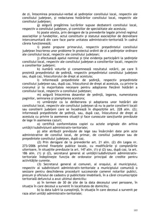 de zi, întocmirea procesului-verbal al şedinţelor consiliului local, respectiv ale
consiliului judeţean, şi redactarea hotărârilor consiliului local, respectiv ale
consiliului judeţean;
g) asigură pregătirea lucrărilor supuse dezbaterii consiliului local,
respectiv a consiliului judeţean, şi comisiilor de specialitate ale acestuia;
h) poate atesta, prin derogare de la prevederile legale privind regimul
asociaţiilor şi fundaţiilor, actul constitutiv şi statutul asociaţiilor de dezvoltare
intercomunitară din care face parte unitatea administrativ-teritorială în cadrul
căreia funcţionează;
i) poate propune primarului, respectiv preşedintelui consiliului
judeţean înscrierea unor probleme în proiectul ordinii de zi a şedinţelor ordinare
ale consiliului local, respectiv ale consiliului judeţean;
j) efectuează apelul nominal şi ţine evidenţa participării la şedinţele
consiliului local, respectiv ale consiliului judeţean a consilierilor locali, respectiv
a consilierilor judeţeni;
k) numără voturile şi consemnează rezultatul votării, pe care îl
prezintă preşedintelui de şedinţă, respectiv preşedintelui consiliului judeţean
sau, după caz, înlocuitorului de drept al acestuia;
l) informează preşedintele de şedinţă, respectiv preşedintele
consiliului judeţean sau, după caz, înlocuitorul de drept al acestuia, cu privire la
cvorumul şi la majoritatea necesare pentru adoptarea fiecărei hotărâri a
consiliului local, respectiv a consiliului judeţean;
m) asigură întocmirea dosarelor de şedinţă, legarea, numerotarea
paginilor, semnarea şi ştampilarea acestora;
n) urmăreşte ca la deliberarea şi adoptarea unor hotărâri ale
consiliului local, respectiv ale consiliului judeţean să nu ia parte consilierii locali
sau consilierii judeţeni care se încadrează în dispoziţiile art. 228 alin. (2);
informează preşedintele de şedinţă, sau, după caz, înlocuitorul de drept al
acestuia cu privire la asemenea situaţii şi face cunoscute sancţiunile prevăzute
de lege în asemenea cazuri;
o) certifică conformitatea copiei cu actele originale din arhiva
unităţii/subdiviziunii administrativ-teritoriale;
p) alte atribuţii prevăzute de lege sau însărcinări date prin acte
administrative de consiliul local, de primar, de consiliul judeţean sau de
preşedintele consiliului judeţean, după caz.
(2) Prin derogare de la prevederile art. 21 alin. (2) din Legea nr.
273/2006 privind finanţele publice locale, cu modificările şi completările
ulterioare, în situaţiile prevăzute la art. 147 alin. (1) şi (2) sau, după caz, la art.
186 alin. (1) şi (2), secretarul general al unităţii/subdiviziunii administrativ-
teritoriale îndeplineşte funcţia de ordonator principal de credite pentru
activităţile curente.
(3) Secretarul general al comunei, al oraşului, al municipiului,
respectiv al subdiviziunii administrativ-teritoriale a municipiului comunică o
sesizare pentru deschiderea procedurii succesorale camerei notarilor publici,
precum şi oficiului de cadastru şi publicitate imobiliară, în a cărei circumscripţie
teritorială defunctul a avut ultimul domiciliu:
a) în termen de 30 de zile de la data decesului unei persoane, în
situaţia în care decesul a survenit în localitatea de domiciliu;
b) la data luării la cunoştinţă, în situaţia în care decesul a survenit pe
raza altei unităţi administrativ-teritoriale;
103
 