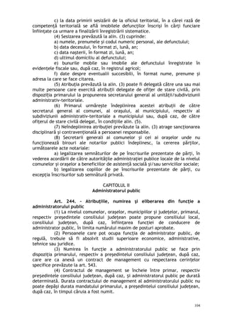 c) la data primirii sesizării de la oficiul teritorial, în a cărei rază de
competenţă teritorială se află imobilele defuncţilor înscrişi în cărţi funciare
înfiinţate ca urmare a finalizării înregistrării sistematice.
(4) Sesizarea prevăzută la alin. (3) cuprinde:
a) numele, prenumele şi codul numeric personal, ale defunctului;
b) data decesului, în format zi, lună, an;
c) data naşterii, în format zi, lună, an;
d) ultimul domiciliu al defunctului;
e) bunurile mobile sau imobile ale defunctului înregistrate în
evidenţele fiscale sau, după caz, în registrul agricol;
f) date despre eventualii succesibili, în format nume, prenume şi
adresa la care se face citarea.
(5) Atribuţia prevăzută la alin. (3) poate fi delegată către una sau mai
multe persoane care exercită atribu ii delegate de ofi er de stare civilă, prinț ț
dispozi ia primarului la propunerea secretarului general al unităţii/subdiviziuniiț
administrativ-teritoriale.
(6) Primarul urmăreşte îndeplinirea acestei atribuţii de către
secretarul general al comunei, al oraşului, al municipiului, respectiv al
subdiviziunii administrativ-teritoriale a municipiului sau, după caz, de către
ofiţerul de stare civilă delegat, în condiţiile alin. (5).
(7) Neîndeplinirea atribuţiei prevăzute la alin. (3) atrage sancţionarea
disciplinară şi contravenţională a persoanei responsabile.
(8) Secretarii generali ai comunelor şi cei ai oraşelor unde nu
funcţionează birouri ale notarilor publici îndeplinesc, la cererea părţilor,
următoarele acte notariale:
a) legalizarea semnăturilor de pe înscrisurile prezentate de părţi, în
vederea acordării de către autorităţile administraţiei publice locale de la nivelul
comunelor şi oraşelor a beneficiilor de asistenţă socială şi/sau serviciilor sociale;
b) legalizarea copiilor de pe înscrisurile prezentate de părţi, cu
excepţia înscrisurilor sub semnătură privată.
CAPITOLUL II
Administratorul public
Art. 244. – Atribuţiile, numirea şi eliberarea din funcţie a
administratorului public
(1) La nivelul comunelor, oraşelor, municipiilor şi judeţelor, primarul,
respectiv preşedintele consiliului judeţean poate propune consiliului local,
consiliului judeţean, după caz, înfiinţarea funcţiei de conducere de
administrator public, în limita numărului maxim de posturi aprobate.
(2) Persoanele care pot ocupa funcţia de administrator public, de
regulă, trebuie să fi absolvit studii superioare economice, administrative,
tehnice sau juridice.
(3) Numirea în funcţie a administratorului public se face prin
dispoziţia primarului, respectiv a preşedintelui consiliului judeţean, după caz,
care are ca anexă un contract de management cu respectarea cerin elorț
specifice prevăzute la art. 543.
(4) Contractul de management se încheie între primar, respectiv
pre edintele consiliului jude ean, după caz, i administratorul public pe duratăș ț ș
determinată. Durata contractului de management al administratorului public nu
poate depăşi durata mandatului primarului, a preşedintelui consiliului judeţean,
după caz, în timpul căruia a fost numit.
104
 