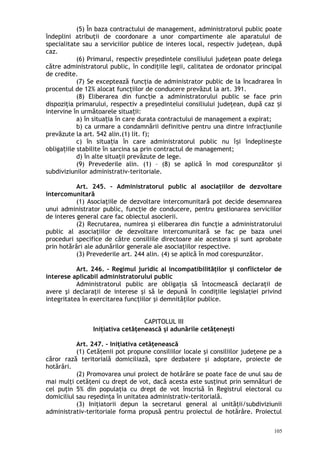 (5) În baza contractului de management, administratorul public poate
îndeplini atribuţii de coordonare a unor compartimente ale aparatului de
specialitate sau a serviciilor publice de interes local, respectiv judeţean, după
caz.
(6) Primarul, respectiv preşedintele consiliului judeţean poate delega
către administratorul public, în condiţiile legii, calitatea de ordonator principal
de credite.
(7) Se exceptează funcţia de administrator public de la încadrarea în
procentul de 12% alocat funcţiilor de conducere prevăzut la art. 391.
(8) Eliberarea din func ie a administratorului public se face prinț
dispoziţia primarului, respectiv a preşedintelui consiliului judeţean, după caz iș
intervine în următoarele situa ii:ț
a) în situa ia în care durata contractului de management a expirat;ț
b) ca urmare a condamnării definitive pentru una dintre infracţiunile
prevăzute la art. 542 alin.(1) lit. f);
c) în situa ia în care administratorul public nu î i îndepline teț ș ș
obliga iile stabilite în sarcina sa prin contractul de management;ț
d) în alte situaţii prevăzute de lege.
(9) Prevederile alin. (1) – (8) se aplică în mod corespunzător şi
subdiviziunilor administrativ-teritoriale.
Art. 245. – Administratorul public al asociaţiilor de dezvoltare
intercomunitară
(1) Asociaţiile de dezvoltare intercomunitară pot decide desemnarea
unui administrator public, funcţie de conducere, pentru gestionarea serviciilor
de interes general care fac obiectul asocierii.
(2) Recrutarea, numirea şi eliberarea din funcţie a administratorului
public al asociaţiilor de dezvoltare intercomunitară se fac pe baza unei
proceduri specifice de către consiliile directoare ale acestora şi sunt aprobate
prin hotărâri ale adunărilor generale ale asociaţiilor respective.
(3) Prevederile art. 244 alin. (4) se aplică în mod corespunzător.
Art. 246. – Regimul juridic al incompatibilităţilor şi conflictelor de
interese aplicabil administratorului public
Administratorul public are obligaţia să întocmească declaraţii de
avere şi declaraţii de interese şi să le depună în condiţiile legislaţiei privind
integritatea în exercitarea funcţiilor şi demnităţilor publice.
CAPITOLUL III
Iniţiativa cetăţenească şi adunările cetăţeneşti
Art. 247. – Iniţiativa cetăţenească
(1) Cetăţenii pot propune consiliilor locale şi consiliilor judeţene pe a
căror rază teritorială domiciliază, spre dezbatere şi adoptare, proiecte de
hotărâri.
(2) Promovarea unui proiect de hotărâre se poate face de unul sau de
mai mulţi cetăţeni cu drept de vot, dacă acesta este susţinut prin semnături de
cel puţin 5% din populaţia cu drept de vot înscrisă în Registrul electoral cu
domiciliul sau reşedinţa în unitatea administrativ-teritorială.
(3) Iniţiatorii depun la secretarul general al unităţii/subdiviziunii
administrativ-teritoriale forma propusă pentru proiectul de hotărâre. Proiectul
105
 
