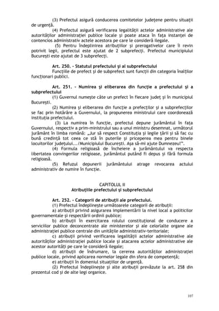 (3) Prefectul asigură conducerea comitetelor judeţene pentru situaţii
de urgenţă.
(4) Prefectul asigură verificarea legalităţii actelor administrative ale
autorităţilor administraţiei publice locale şi poate ataca în faţa instanţei de
contencios administrativ actele acestora pe care le consideră ilegale.
(5) Pentru îndeplinirea atribuţiilor şi prerogativelor care îi revin
potrivit legii, prefectul este ajutat de 2 subprefecţi. Prefectul municipiului
Bucureşti este ajutat de 3 subprefecţi.
Art. 250. – Statutul prefectului şi al subprefectului
Funcţiile de prefect şi de subprefect sunt funcţii din categoria înal ilorț
func ionari publici.ț
Art. 251. – Numirea şi eliberarea din funcţie a prefectului şi a
subprefectului
(1) Guvernul numeşte câte un prefect în fiecare judeţ şi în municipiul
Bucureşti.
(2) Numirea şi eliberarea din funcţie a prefecţilor şi a subprefecţilor
se fac prin hotărâre a Guvernului, la propunerea ministrului care coordonează
instituţia prefectului.
(3) La numirea în funcţie, prefectul depune jurământul în faţa
Guvernului, respectiv a prim-ministrului sau a unui ministru desemnat, următorul
jurământ în limba română: „Jur să respect Constituţia şi legile ţării şi să fac cu
bună credinţă tot ceea ce stă în puterile şi priceperea mea pentru binele
locuitorilor judeţului.../Municipiului Bucure ti. Aşa să-mi ajute Dumnezeu!”.ș
(4) Formula religioasă de încheiere a jurământului va respecta
libertatea convingerilor religioase, jurământul putând fi depus şi fără formula
religioasă.
(5) Refuzul depunerii jurământului atrage revocarea actului
administrativ de numire în funcţie.
CAPITOLUL II
Atribuţiile prefectului şi subprefectului
Art. 252. – Categorii de atribuţii ale prefectului.
(1) Prefectul îndeplineşte următoarele categorii de atribuţii:
a) atribuţii privind asigurarea implementării la nivel local a politicilor
guvernamentale şi respectării ordinii publice;
b) atribuţii în exercitarea rolului constituţional de conducere a
serviciilor publice deconcentrate ale ministerelor şi ale celorlalte organe ale
administraţiei publice centrale din unităţile administrativ-teritoriale;
c) atribuţii privind verificarea legalităţii actelor administrative ale
autorităţilor administraţiei publice locale şi atacarea actelor administrative ale
acestor autorită i pe care le consideră ilegale;ț
d) atribuţii de îndrumare, la cererea autorităţilor administraţiei
publice locale, privind aplicarea normelor legale din sfera de competenţă;
e) atribuţii în domeniul situaţiilor de urgenţă.
(2) Prefectul îndeplineşte şi alte atribuţii prevăzute la art. 258 din
prezentul cod şi de alte legi organice.
107
 