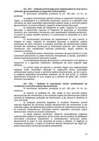 Art. 253. – Atribuţii privind asigurarea implementării la nivel local a
politicilor guvernamentale şi respectării ordinii publice
În exercitarea atribuţiilor prevăzute la art. 252 alin. (1) lit. a),
prefectul:
a) asigură monitorizarea aplicării unitare şi respectării Constituţiei, a
legilor, a ordonanţelor şi a hotărârilor Guvernului, precum şi a celorlalte acte
normative de către autorităţile administraţiei publice locale şi serviciile publice
deconcentrate, la nivelul judeţului, respectiv al Municipiului Bucureşti;
b) analizează modul de îndeplinire în judeţ, respectiv în municipiul
Bucureşti, a obiectivelor cuprinse în Programul de guvernare şi informează
Guvernul, prin intermediul ministerului care coordonează instituţia prefectului,
cu privire la stadiul realizării acestora, în conformitate cu atribuţiile ce îi revin
potrivit legii;
c) monitorizează activitatea de implementare în mod coerent şi
integrat în judeţ, respectiv în municipiul Bucureşti a politicilor publice
promovate de către ministere şi celelalte autorităţi ale administraţiei publice
centrale din subordinea Guvernului şi informează Guvernul, prin intermediul
ministerului care coordonează instituţia prefectului, asupra stadiului de
realizare a acestora;
d) acţionează pentru menţinerea climatului de pace socială şi a unei
comunicări permanente cu toate nivelurile instituţionale şi sociale, acordând o
atenţie constantă prevenirii tensiunilor sociale;
e) monitorizează acţiunile de prevenire a infracţiunilor şi de apărare a
drepturilor şi a siguranţei cetăţenilor, desfăşurate de către organele legal
abilitate;
f) verifică modul de aplicare a normelor legale care reglementează
folosirea limbii minorităţii naţionale în raporturile dintre autorităţile
administraţiei publice locale şi serviciile publice deconcentrate, pe de o parte,
şi cetăţenii aparţinând minorităţilor naţionale, pe de altă parte, în unităţile
administrativ teritoriale în care aceştia au o pondere de peste 20%, conform
ultimului recensământ.
Art. 254. – Atribuţii în exercitarea rolului constituţional de
conducere a serviciilor publice deconcentrate
În exercitarea atribuţiilor prevăzute la art. 252 alin. (1) lit. b),
prefectul:
a) verifică, în condiţiile art. 259, modul în care serviciile publice
deconcentrate ale ministerelor şi ale celorlalte organe ale administraţiei publice
centrale îşi îndeplinesc atribuţiile de monitorizare şi de control în domeniul în
care activează;
b) avizează proiectele bugetelor şi situaţiile financiare privind
execuţia bugetară ale serviciilor publice deconcentrate ale ministerelor şi ale
celorlalte organe ale administraţiei publice centrale din subordinea Guvernului şi
le transmite conducătorului instituţiei ierarhic superioare serviciului public
deconcentrat. Avizele au caracter consultativ;
c) poate propune ministrului, respectiv conducătorului organului
administraţiei publice în subordinea căruia aceste servicii publice îşi desfăşoară
activitatea cercetarea disciplinară a conducătorului serviciului public
deconcentrat în cazul în care apreciază că acesta a săvârşit, în legătură cu
realizarea atribuţiilor, o faptă ce constituie abatere disciplinară sau după caz,
poate sesiza direct comisia de disciplină competentă;
108
 