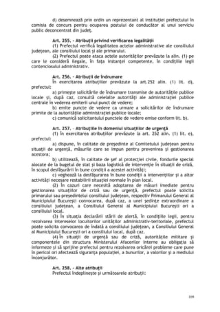 d) desemnează prin ordin un reprezentant al instituţiei prefectului în
comisia de concurs pentru ocuparea postului de conducător al unui serviciu
public deconcentrat din judeţ.
Art. 255. – Atribuţii privind verificarea legalităţii
(1) Prefectul verifică legalitatea actelor administrative ale consiliului
judeţean, ale consiliului local şi ale primarului.
(2) Prefectul poate ataca actele autorităţilor prevăzute la alin. (1) pe
care le consideră ilegale, în faţa instanţei competente, în condiţiile legii
contenciosului administrativ.
Art. 256. – Atribuţii de îndrumare
În exercitarea atribuţiilor prevăzute la art.252 alin. (1) lit. d),
prefectul:
a) primeşte solicitările de îndrumare transmise de autorităţile publice
locale şi, după caz, consultă celelalte autorităţi ale administraţiei publice
centrale în vederea emiterii unui punct de vedere;
b) emite puncte de vedere ca urmare a solicitărilor de îndrumare
primite de la autorităţile administraţiei publice locale;
c) comunică solicitantului punctele de vedere emise conform lit. b).
Art. 257. – Atribuţiile în domeniul situaţiilor de urgenţă
(1) În exercitarea atribuţiilor prevăzute la art. 252 alin. (1) lit. e),
prefectul:
a) dispune, în calitate de preşedinte al Comitetului judeţean pentru
situaţii de urgenţă, măsurile care se impun pentru prevenirea şi gestionarea
acestora;
b) utilizează, în calitate de şef al protecţiei civile, fondurile special
alocate de la bugetul de stat şi baza logistică de intervenţie în situaţii de criză,
în scopul desfăşurării în bune condiţii a acestei activităţi;
c) veghează la desfăşurarea în bune condiţii a intervenţiilor şi a altor
activităţi necesare restabilirii situaţiei normale în plan local.
(2) În cazuri care necesită adoptarea de măsuri imediate pentru
gestionarea situaţiilor de criză sau de urgenţă, prefectul poate solicita
primarului sau preşedintelui consiliului judeţean, respectiv Primarului General al
Municipiului Bucureşti convocarea, după caz, a unei şedinţe extraordinare a
consiliului judeţean, a Consiliului General al Municipiului Bucureşti ori a
consiliului local.
(3) În situaţia declarării stării de alertă, în condiţiile legii, pentru
rezolvarea intereselor locuitorilor unităţilor administrativ-teritoriale, prefectul
poate solicita convocarea de îndată a consiliului judeţean, a Consiliului General
al Municipiului Bucureşti ori a consiliului local, după caz.
(4) În situaţii de urgenţă sau de criză, autorităţile militare şi
componentele din structura Ministerului Afacerilor Interne au obligaţia să
informeze şi să sprijine prefectul pentru rezolvarea oricărei probleme care pune
în pericol ori afectează siguranţa populaţiei, a bunurilor, a valorilor şi a mediului
înconjurător.
Art. 258. – Alte atribuţii
Prefectul îndeplineşte şi următoarele atribuţii:
109
 