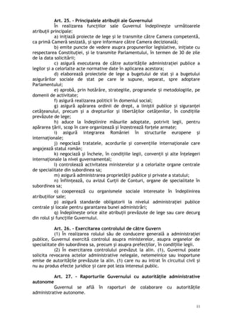 Art. 25. – Principalele atribuţii ale Guvernului
În realizarea funcţiilor sale Guvernul îndeplineşte următoarele
atribuţii principale:
a) iniţiază proiecte de lege şi le transmite către Camera competentă,
ca primă Cameră sesizată, şi spre informare către Camera decizională;
b) emite puncte de vedere asupra propunerilor legislative, iniţiate cu
respectarea Constituţiei, şi le transmite Parlamentului, în termen de 30 de zile
de la data solicitării;
c) asigură executarea de către autorităţile administraţiei publice a
legilor şi a celorlalte acte normative date în aplicarea acestora;
d) elaborează proiectele de lege a bugetului de stat şi a bugetului
asigurărilor sociale de stat pe care le supune, separat, spre adoptare
Parlamentului;
e) aprobă, prin hotărâre, strategiile, programele i metodologiile, peș
domenii de activitate;
f) asigură realizarea politicii în domeniul social;
g) asigură apărarea ordinii de drept, a liniştii publice şi siguranţei
cetăţeanului, precum şi a drepturilor şi libertăţilor cetăţenilor, în condiţiile
prevăzute de lege;
h) aduce la îndeplinire măsurile adoptate, potrivit legii, pentru
apărarea ţării, scop în care organizează şi înzestrează forţele armate;
i) asigură integrarea României în structurile europene şi
internaţionale;
j) negociază tratatele, acordurile şi convenţiile internaţionale care
angajează statul român;
k) negociază şi încheie, în condiţiile legii, convenţii şi alte înţelegeri
internaţionale la nivel guvernamental;
l) controlează activitatea ministerelor şi a celorlalte organe centrale
de specialitate din subordinea sa;
m) asigură administrarea proprietăţii publice şi private a statului;
n) înfiinţează, cu avizul Curţii de Conturi, organe de specialitate în
subordinea sa;
o) cooperează cu organismele sociale interesate în îndeplinirea
atribuţiilor sale;
p) asigură standarde obligatorii la nivelul administraţiei publice
centrale şi locale pentru garantarea bunei administrări;
q) îndeplineşte orice alte atribuţii prevăzute de lege sau care decurg
din rolul şi funcţiile Guvernului.
Art. 26. – Exercitarea controlului de către Guvern
(1) În realizarea rolului său de conducere generală a administraţiei
publice, Guvernul exercită controlul asupra ministerelor, asupra organelor de
specialitate din subordinea sa, precum şi asupra prefecţilor, în condi iile legii.ț
(2) În exercitarea controlului prevăzut la alin. (1), Guvernul poate
solicita revocarea actelor administrative nelegale, netemeinice sau inoportune
emise de autorităţile prevăzute la alin. (1) care nu au intrat în circuitul civil şi
nu au produs efecte juridice i care pot leza interesul public.ș
Art. 27. – Raporturile Guvernului cu autorităţile administrative
autonome
Guvernul se află în raporturi de colaborare cu autorităţile
administrative autonome.
11
 