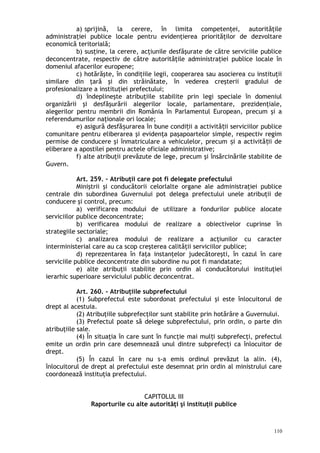 a) sprijină, la cerere, în limita competenţei, autorităţile
administraţiei publice locale pentru evidenţierea priorităţilor de dezvoltare
economică teritorială;
b) susţine, la cerere, acţiunile desfăşurate de către serviciile publice
deconcentrate, respectiv de către autorităţile administraţiei publice locale în
domeniul afacerilor europene;
c) hotărăşte, în condiţiile legii, cooperarea sau asocierea cu instituţii
similare din ţară şi din străinătate, în vederea creşterii gradului de
profesionalizare a instituţiei prefectului;
d) îndeplineşte atribuţiile stabilite prin legi speciale în domeniul
organizării şi desfăşurării alegerilor locale, parlamentare, prezidenţiale,
alegerilor pentru membrii din România în Parlamentul European, precum şi a
referendumurilor naţionale ori locale;
e) asigură desfă urarea în bune condi ii a activită ii serviciilor publiceș ț ț
comunitare pentru eliberarea şi evidenţa paşapoartelor simple, respectiv regim
permise de conducere şi înmatriculare a vehiculelor, precum i a activită ii deș ț
eliberare a apostilei pentru actele oficiale administrative;
f) alte atribuţii prevăzute de lege, precum şi însărcinările stabilite de
Guvern.
Art. 259. – Atribuţii care pot fi delegate prefectului
Miniştrii şi conducătorii celorlalte organe ale administraţiei publice
centrale din subordinea Guvernului pot delega prefectului unele atribuţii de
conducere şi control, precum:
a) verificarea modului de utilizare a fondurilor publice alocate
serviciilor publice deconcentrate;
b) verificarea modului de realizare a obiectivelor cuprinse în
strategiile sectoriale;
c) analizarea modului de realizare a acţiunilor cu caracter
interministerial care au ca scop creşterea calităţii serviciilor publice;
d) reprezentarea în faţa instanţelor judecătoreşti, în cazul în care
serviciile publice deconcentrate din subordine nu pot fi mandatate;
e) alte atribuţii stabilite prin ordin al conducătorului instituţiei
ierarhic superioare serviciului public deconcentrat.
Art. 260. – Atribuţiile subprefectului
(1) Subprefectul este subordonat prefectului şi este înlocuitorul de
drept al acestuia.
(2) Atribuţiile subprefecţilor sunt stabilite prin hotărâre a Guvernului.
(3) Prefectul poate să delege subprefectului, prin ordin, o parte din
atribuţiile sale.
(4) În situaţia în care sunt în funcţie mai mul i subprefecţi, prefectulț
emite un ordin prin care desemnează unul dintre subprefecţi ca înlocuitor de
drept.
(5) În cazul în care nu s-a emis ordinul prevăzut la alin. (4),
înlocuitorul de drept al prefectului este desemnat prin ordin al ministrului care
coordonează instituţia prefectului.
CAPITOLUL III
Raporturile cu alte autorităţi şi instituţii publice
110
 