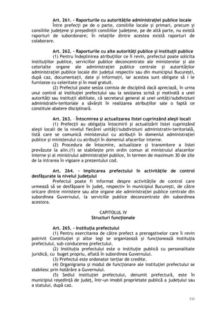 Art. 261. – Raporturile cu autorităţile administraţiei publice locale
Între prefecţi pe de o parte, consiliile locale şi primari, precum şi
consiliile judeţene şi preşedinţii consiliilor judeţene, pe de altă parte, nu există
raporturi de subordonare; în relaţiile dintre acestea există raporturi de
colaborare.
Art. 262. – Raporturile cu alte autorităţi publice şi instituţii publice
(1) Pentru îndeplinirea atribuţiilor ce îi revin, prefectul poate solicita
instituţiilor publice, serviciilor publice deconcentrate ale ministerelor şi ale
celorlalte organe ale administraţiei publice centrale şi autorităţilor
administraţiei publice locale din judeţul respectiv sau din municipiul Bucureşti,
după caz, documentaţii, date şi informaţii, iar acestea sunt obligate să i le
furnizeze cu celeritate şi în mod gratuit.
(2) Prefectul poate sesiza comisia de disciplină dacă apreciază, în urma
unui control al instituţiei prefectului sau la sesizarea scrisă şi motivată a unei
autorităţi sau instituţii abilitate, că secretarul general al unei unităţi/subdiviziuni
administrativ-teritoriale a săvârşit în realizarea atribuţiilor sale o faptă ce
constituie abatere disciplinară.
Art. 263. – Întocmirea şi actualizarea listei cuprinzând aleşii locali
(1) Prefecţii au obligaţia întocmirii şi actualizării listei cuprinzând
aleşii locali de la nivelul fiecărei unităţi/subdiviziuni administrativ-teritorială,
listă care se comunică ministerului cu atribuţii în domeniul administraţiei
publice şi ministerului cu atribuţii în domeniul afacerilor interne.
(2) Procedura de întocmire, actualizare şi transmitere a listei
prevăzute la alin.(1) se stabileşte prin ordin comun al ministrului afacerilor
interne şi al ministrului administraţiei publice, în termen de maximum 30 de zile
de la intrarea în vigoare a prezentului cod.
Art. 264. – Implicarea prefectului în activităţile de control
desfăşurate la nivelul judeţului
Prefectul poate fi informat despre activităţile de control care
urmează să se desfăşoare în judeţ, respectiv în municipiul Bucureşti, de către
oricare dintre ministere sau alte organe ale administraţiei publice centrale din
subordinea Guvernului, la serviciile publice deconcentrate din subordinea
acestora.
CAPITOLUL IV
Structuri funcţionale
Art. 265. – Instituţia prefectului
(1) Pentru exercitarea de către prefect a prerogativelor care îi revin
potrivit Constituţiei şi altor legi se organizează şi funcţionează instituţia
prefectului, sub conducerea prefectului.
(2) Instituţia prefectului este o instituţie publică cu personalitate
juridică, cu buget propriu, aflată în subordinea Guvernului.
(3) Prefectul este ordonator terţiar de credite.
(4) Organigrama şi modul de funcţionare ale instituţiei prefectului se
stabilesc prin hotărâre a Guvernului.
(5) Sediul instituţiei prefectului, denumit prefectură, este în
municipiul reşedinţă de judeţ, într-un imobil proprietate publică a judeţului sau
a statului, după caz.
111
 