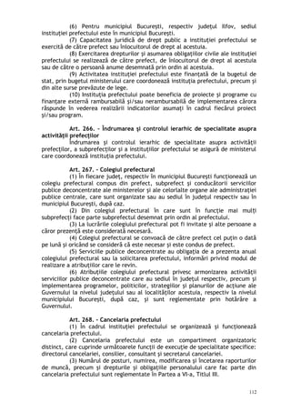 (6) Pentru municipiul Bucureşti, respectiv judeţul Ilfov, sediul
instituţiei prefectului este în municipiul Bucureşti.
(7) Capacitatea juridică de drept public a instituţiei prefectului se
exercită de către prefect sau înlocuitorul de drept al acestuia.
(8) Exercitarea drepturilor şi asumarea obligaţiilor civile ale instituţiei
prefectului se realizează de către prefect, de înlocuitorul de drept al acestuia
sau de către o persoană anume desemnată prin ordin al acestuia.
(9) Activitatea instituţiei prefectului este finanţată de la bugetul de
stat, prin bugetul ministerului care coordonează instituţia prefectului, precum şi
din alte surse prevăzute de lege.
(10) Instituţia prefectului poate beneficia de proiecte şi programe cu
finanţare externă rambursabilă şi/sau nerambursabilă de implementarea cărora
răspunde în vederea realizării indicatorilor asumaţi în cadrul fiecărui proiect
şi/sau program.
Art. 266. – Îndrumarea şi controlul ierarhic de specialitate asupra
activităţii prefecţilor
Îndrumarea şi controlul ierarhic de specialitate asupra activităţii
prefecţilor, a subprefecţilor şi a instituţiilor prefectului se asigură de ministerul
care coordonează instituţia prefectului.
Art. 267. – Colegiul prefectural
(1) În fiecare judeţ, respectiv în municipiul Bucureşti funcţionează un
colegiu prefectural compus din prefect, subprefect şi conducătorii serviciilor
publice deconcentrate ale ministerelor şi ale celorlalte organe ale administraţiei
publice centrale, care sunt organizate sau au sediul în judeţul respectiv sau în
municipiul Bucureşti, după caz.
(2) Din colegiul prefectural în care sunt în funcţie mai mul iț
subprefecţi face parte subprefectul desemnat prin ordin al prefectului.
(3) La lucrările colegiului prefectural pot fi invitate şi alte persoane a
căror prezenţă este considerată necesară.
(4) Colegiul prefectural se convoacă de către prefect cel puţin o dată
pe lună şi oricând se consideră că este necesar şi este condus de prefect.
(5) Serviciile publice deconcentrate au obligaţia de a prezenta anual
colegiului prefectural sau la solicitarea prefectului, informări privind modul de
realizare a atribuţiilor care le revin.
(6) Atribuţiile colegiului prefectural privesc armonizarea activităţii
serviciilor publice deconcentrate care au sediul în judeţul respectiv, precum şi
implementarea programelor, politicilor, strategiilor şi planurilor de acţiune ale
Guvernului la nivelul judeţului sau al localităţilor acestuia, respectiv la nivelul
municipiului Bucureşti, după caz, şi sunt reglementate prin hotărâre a
Guvernului.
Art. 268. – Cancelaria prefectului
(1) În cadrul instituţiei prefectului se organizează şi funcţionează
cancelaria prefectului.
(2) Cancelaria prefectului este un compartiment organizatoric
distinct, care cuprinde următoarele funcţii de execuţie de specialitate specifice:
directorul cancelariei, consilier, consultant şi secretarul cancelariei.
(3) Numărul de posturi, numirea, modificarea şi încetarea raporturilor
de muncă, precum şi drepturile şi obligaţiile personalului care fac parte din
cancelaria prefectului sunt reglementate în Partea a VI-a, Titlul III.
112
 