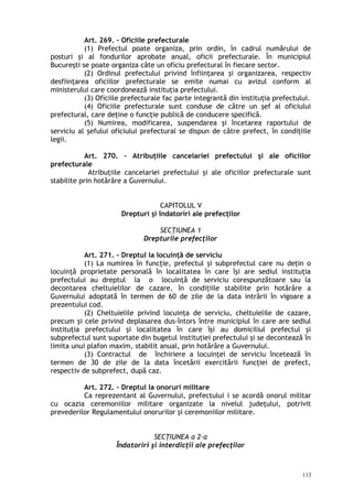 Art. 269. – Oficiile prefecturale
(1) Prefectul poate organiza, prin ordin, în cadrul numărului de
posturi şi al fondurilor aprobate anual, oficii prefecturale. În municipiul
Bucureşti se poate organiza câte un oficiu prefectural în fiecare sector.
(2) Ordinul prefectului privind înfiinţarea şi organizarea, respectiv
desfiinţarea oficiilor prefecturale se emite numai cu avizul conform al
ministerului care coordonează instituţia prefectului.
(3) Oficiile prefecturale fac parte integrantă din instituţia prefectului.
(4) Oficiile prefecturale sunt conduse de către un şef al oficiului
prefectural, care deţine o funcţie publică de conducere specifică.
(5) Numirea, modificarea, suspendarea şi încetarea raportului de
serviciu al şefului oficiului prefectural se dispun de către prefect, în condiţiile
legii.
Art. 270. – Atribuţiile cancelariei prefectului şi ale oficiilor
prefecturale
Atribuţiile cancelariei prefectului şi ale oficiilor prefecturale sunt
stabilite prin hotărâre a Guvernului.
CAPITOLUL V
Drepturi şi îndatoriri ale prefecţilor
SECŢIUNEA 1
Drepturile prefecţilor
Art. 271. – Dreptul la locuinţă de serviciu
(1) La numirea în funcţie, prefectul şi subprefectul care nu deţin o
locuinţă proprietate personală în localitatea în care îşi are sediul instituţia
prefectului au dreptul la o locuinţă de serviciu corespunzătoare sau la
decontarea cheltuielilor de cazare, în condiţiile stabilite prin hotărâre a
Guvernului adoptată în termen de 60 de zile de la data intrării în vigoare a
prezentului cod.
(2) Cheltuielile privind locuinţa de serviciu, cheltuielile de cazare,
precum şi cele privind deplasarea dus-întors între municipiul în care are sediul
instituţia prefectului şi localitatea în care îşi au domiciliul prefectul şi
subprefectul sunt suportate din bugetul instituţiei prefectului şi se decontează în
limita unui plafon maxim, stabilit anual, prin hotărâre a Guvernului.
(3) Contractul de închiriere a locuinţei de serviciu încetează în
termen de 30 de zile de la data încetării exercitării funcţiei de prefect,
respectiv de subprefect, după caz.
Art. 272. – Dreptul la onoruri militare
Ca reprezentant al Guvernului, prefectului i se acordă onorul militar
cu ocazia ceremoniilor militare organizate la nivelul judeţului, potrivit
prevederilor Regulamentului onorurilor şi ceremoniilor militare.
SECŢIUNEA a 2-a
Îndatoriri şi interdicţii ale prefecţilor
113
 