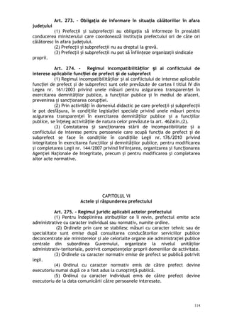 Art. 273. – Obligaţia de informare în situaţia călătoriilor în afara
judeţului
(1) Prefecţii şi subprefecţii au obligaţia să informeze în prealabil
conducerea ministerului care coordonează instituţia prefectului ori de câte ori
călătoresc în afara judeţului.
(2) Prefecţii şi subprefecţii nu au dreptul la grevă.
(3) Prefecţii şi subprefecţii nu pot să înfiinţeze organizaţii sindicale
proprii.
Art. 274. – Regimul incompatibilită ilor i al conflictului deț ș
interese aplicabile func iei de prefect i de subprefectț ș
(1) Regimul incompatibilităţilor i al conflictului de interese aplicabileș
func iei de prefect şi de subprefect sunt cele prevăzute de carteaț I titlul IV din
Legea nr. 161/2003 privind unele măsuri pentru asigurarea transparen ei înț
exercitarea demnită ilor publice, a func iilor publice şi în mediul de afaceri,ț ț
prevenirea şi sanc ionarea corup iei.ț ț
(2) Prin activită i în domeniul didactic pe care prefecţii şi subprefecţiiț
le pot desfă ura, în condi iile legisla iei speciale privind unele măsuri pentruș ț ț
asigurarea transparen ei în exercitarea demnită ilor publice i a func iilorț ț ș ț
publice, se în eleg activită ile de natura celor prevăzute la art. 462alin.(2).ț ț
(3) Constatarea i sanc ionarea stării de incompatibilitate i aș ț ș
conflictului de interese pentru persoanele care ocupă func ia de prefect şi deț
subprefect se face în condiţiile în condi iile Legii nr.ț 176/2010 privind
integritatea în exercitarea funcţiilor şi demnităţilor publice, pentru modificarea
şi completarea Legii nr. 144/2007 privind înfiinţarea, organizarea şi func ionareaț
Agenţiei Naţionale de Integritate, precum şi pentru modificarea şi completarea
altor acte normative.
CAPITOLUL VI
Actele şi răspunderea prefectului
Art. 275. – Regimul juridic aplicabil actelor prefectului
(1) Pentru îndeplinirea atribuţiilor ce îi revin, prefectul emite acte
administrative cu caracter individual sau normativ, numite ordine.
(2) Ordinele prin care se stabilesc măsuri cu caracter tehnic sau de
specialitate sunt emise după consultarea conducătorilor serviciilor publice
deconcentrate ale ministerelor şi ale celorlalte organe ale administraţiei publice
centrale din subordinea Guvernului, organizate la nivelul unităţilor
administrativ-teritoriale, potrivit competenţelor proprii domeniilor de activitate.
(3) Ordinele cu caracter normativ emise de prefect se publică potrivit
legii.
(4) Ordinul cu caracter normativ emis de către prefect devine
executoriu numai după ce a fost adus la cunoştinţă publică.
(5) Ordinul cu caracter individual emis de către prefect devine
executoriu de la data comunicării către persoanele interesate.
114
 