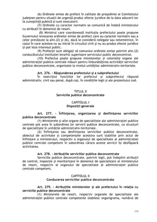 (6) Ordinele emise de prefect în calitate de preşedinte al Comitetului
judeţean pentru situaţii de urgenţă produc efecte juridice de la data aducerii lor
la cunoştinţă publică şi sunt executorii.
(7) Ordinele cu caracter normativ se comunică de îndată ministerului
cu atribuţii în domeniul de resort.
(8) Ministrul care coordonează instituţia prefectului poate propune
Guvernului revocarea ordinelor emise de prefect care au caracter normativ sau a
celor prevăzute la alin.(2) şi (6), dacă le consideră nelegale sau netemeinice, în
cazul în care acestea nu au intrat în circuitul civil şi nu au produs efecte juridice
i pot leza interesul public.ș
(9) Prefecţii sunt obligaţi să comunice ordinele emise potrivit alin.(2)
conducătorului instituţiei ierarhic superioare serviciului public deconcentrat.
(10) Prefectul poate propune ministerelor şi celorlalte organe ale
administraţiei publice centrale măsuri pentru îmbunătăţirea activităţii serviciilor
publice deconcentrate, organizate la nivelul unităţilor administrativ-teritoriale.
Art. 276. – Răspunderea prefectului şi a subprefectului
În exerciţiul funcţiilor lor prefectul şi subprefectul răspund
administrativ, civil sau penal, după caz, în condiţiile legii şi ale prezentului cod.
TITLUL II
Serviciile publice deconcentrate
CAPITOLUL I
Dispoziţii generale
Art. 277. – Înfiinţarea, organizarea şi desfiinţarea serviciilor
publice deconcentrate
(1) Ministerele şi alte organe de specialitate ale administraţiei publice
centrale pot avea în subordinea lor servicii publice deconcentrate, ca structuri
de specialitate în unităţile administrativ-teritoriale.
(2) Înfiinţarea sau desfiinţarea serviciilor publice deconcentrate,
obiectul de activitate şi competenţele acestora sunt stabilite prin actul de
înfiinţare a ministerului, respectiv a organului de specialitate al administraţiei
publice centrale competent în subordinea cărora aceste servicii îşi desfăşoară
activitatea.
Art. 278. – Atribuţiile serviciilor publice deconcentrate
Serviciile publice deconcentrate, potrivit legii, pot îndeplini atribuţii
de control, inspecţie şi monitorizare în domeniul de specializare al ministerului
de resort, respectiv al organului de specialitate al administraţiei publice
centrale competent.
CAPITOLUL II
Conducerea serviciilor publice deconcentrate
Art. 279. – Atribuţiile ministerelor şi ale prefectului în relaţia cu
serviciile publice deconcentrate
(1) Ministerele de resort, respectiv organele de specialitate ale
administraţiei publice centrale competente stabilesc organigrama, numărul de
115
 