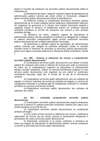 posturi şi funcţiile de conducere ale serviciilor publice deconcentrate aflate în
subordinea lor.
(2) Ministerele de resort, respectiv celelalte organe de specialitate ale
administraţiei publice centrale pot emite ordine şi instrucţiuni, obligatorii
pentru serviciile publice deconcentrate aflate în subordinea lor.
(3) Prefectul conduce şi coordonează activitatea serviciilor publice
deconcentrate de la nivelul judeţului pentru asigurarea implementării măsurilor
din programul de guvernare şi în situaţii care implică intervenţia urgentă a
organelor statale în teritoriu. În îndeplinirea acestui rol, prefectul exercită
atribuţiile prevăzute la art.254 din prezentul cod, precum şi alte atribuţii
prevăzute de lege.
(4) Ministerul de resort, respectiv organul de specialitate al
administraţiei publice centrale competent şi prefectul au obligaţia de a colabora
în vederea exercitării competenţelor legale privind conducerea serviciilor
publice deconcentrate din unităţile administrativ-teritoriale.
(5) Ministerele şi celelalte organe de specialitate ale administraţiei
publice centrale sunt obligate să comunice prefecţilor actele cu caracter
normativ emise în domeniul de activitate al serviciilor publice deconcentrate,
pentru care legea nu prevede publicarea în Monitorul Oficial al României, Partea
I.
Art. 280. – Numirea şi eliberarea din funcţie a conducătorilor
serviciilor publice deconcentrate
(1) Conducătorul serviciului public deconcentrat care de ine o func ieț ț
publică de conducere este numit şi eliberat din funcţie prin ordin al ministrului
de resort sau al conducătorului organului de specialitate al administraţiei
publice centrale competent. Ordinul se comunică prefectului judeţului în care
serviciul public deconcentrat este organizat sau are sediul ori prefectului
municipiului Bucureşti, după caz, în termen de 10 zile de la intervenirea
acestora.
(2) Conducătorul serviciului public deconcentrat care are calitatea de
angajat cu contract individual de muncă sau calitatea de angajat cu contract de
management încheiate în condi iile legii î i îndepline te atribu iile în condi iileț ș ș ț ț
prevăzute în cuprinsul contractului încheiat.
(3) Conducătorul serviciului public deconcentrat are calitatea de
ordonator de credite.
Art. 281. – Atribuţiile conducătorilor serviciilor publice
deconcentrate
(1) Conducătorii serviciilor publice deconcentrate asigură conducerea
executivă a acestora în vederea exercitării atribuţiilor stabilite prin lege şi prin
actele prevăzute la art.279 alin.(2).
(2) Conducătorii serviciilor publice deconcentrate au următoarele
atribuţii principale:
a) emit actele privind numirea şi eliberarea din funcţie, modificarea
raporturilor de serviciu sau de muncă, precum şi sancţionarea disciplinară a
personalului din cadrul serviciului public deconcentrat;
b) informează, trimestrial i la cerere, prefectul şi ministerul deș
resort sau organul de specialitate al administraţiei publice centrale competent
cu privire la activitatea serviciului public deconcentrat;
116
 