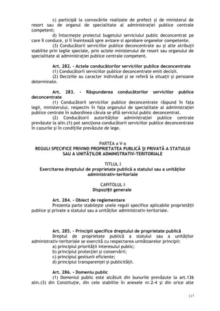c) participă la convocările realizate de prefect şi de ministerul de
resort sau de organul de specialitate al administraţiei publice centrale
competent;
d) întocmeşte proiectul bugetului serviciului public deconcentrat pe
care îl conduce, şi îl înaintează spre avizare si aprobare organelor competente.
(3) Conducătorii serviciilor publice deconcentrate au şi alte atribuţii
stabilite prin legile speciale, prin actele ministerului de resort sau organului de
specialitate al administraţiei publice centrale competent.
Art. 282. – Actele conducătorilor serviciilor publice deconcentrate
(1) Conducătorii serviciilor publice deconcentrate emit decizii.
(2) Deciziile au caracter individual şi se referă la situaţii şi persoane
determinate.
Art. 283. – Răspunderea conducătorilor serviciilor publice
deconcentrate
(1) Conducătorii serviciilor publice deconcentrate răspund în faţa
legii, ministerului, respectiv în faţa organului de specialitate al administraţiei
publice centrale în subordinea căruia se află serviciul public deconcentrat.
(2) Conducătorii autorităţilor administraţiei publice centrale
prevăzute la alin.(1) pot sancţiona conducătorii serviciilor publice deconcentrate
în cazurile şi în condiţiile prevăzute de lege.
PARTEA a V-a
REGULI SPECIFICE PRIVIND PROPRIETATEA PUBLICĂ ŞI PRIVATĂ A STATULUI
SAU A UNITĂŢILOR ADMINISTRATIV-TERITORIALE
TITLUL I
Exercitarea dreptului de proprietate publică a statului sau a unităţilor
administrativ-teritoriale
CAPITOLUL I
Dispozi ii generaleț
Art. 284. – Obiect de reglementare
Prezenta parte stabileşte unele reguli specifice aplicabile proprietă iiț
publice şi private a statului sau a unităţilor administrativ-teritoriale.
Art. 285. – Principii specifice dreptului de proprietate publică
Dreptul de proprietate publică a statului sau a unităţilor
administrativ-teritoriale se exercită cu respectarea următoarelor principii:
a) principiul priorităţii interesului public;
b) principiul protecţiei şi conservării;
c) principiul gestiunii eficiente;
d) principiul transparenţei şi publicităţii.
Art. 286. – Domeniu public
(1) Domeniul public este alcătuit din bunurile prevăzute la art.136
alin.(3) din Constituţie, din cele stabilite în anexele nr.2-4 şi din orice alte
117
 