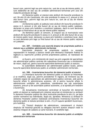bunuri care, potrivit legii sau prin natura lor, sunt de uz sau de interes public, iș
sunt dobândite de stat sau de unită ile administrativ-teritoriale prin unul dinț
modurile prevăzute de lege.
(2) Domeniul public al statului este alcătuit din bunurile prevăzute la
art.136 alin.(3) din Constituţie, din cele prevăzute în anexa nr.2, precum şi din
alte bunuri care, potrivit legii sau prin natura lor, sunt de uz sau de interes
public naţional.
(3) Domeniul public al judeţului este alcătuit din bunurile prevăzute în
anexa nr.3, precum şi din alte bunuri de uz sau de interes public judeţean,
declarate ca atare prin hotărâre a consiliului judeţean, dacă nu sunt declarate
prin lege ca fiind bunuri de uz sau de interes public naţional.
(4) Domeniul public al comunei, al oraşului sau al municipiului este
alcătuit din bunurile prevăzute în anexa nr.4, precum şi din alte bunuri de uz sau
de interes public local, declarate ca atare prin hotărâre a consiliului local, dacă
nu sunt declarate prin lege ca fiind bunuri de uz sau de interes public naţional
ori judeţean.
Art. 287. – Entităţile care exercită dreptul de proprietate publică a
statului sau a unităţilor administrativ-teritoriale
Exercitarea dreptului de proprietate publică, cu excepţia
reprezentării în instanţă a statului român prin Ministerul Finanţelor Publice în
legătură cu raporturile juridice privind proprietatea publică, se realizează de
către:
a) Guvern, prin ministerele de resort sau prin organele de specialitate
ale administraţiei publice centrale din subordinea Guvernului sau a ministerelor
de resort, după caz, pentru bunurile aparţinând domeniului public al statului;
b) autorităţile deliberative ale administraţiei publice locale, pentru
bunurile aparţinând domeniului public al unităţilor administrativ-teritoriale.
Art. 288. – Inventarierea bunurilor din domeniul public al statului
(1) Inventarul bunurilor din domeniul public al statului se întocmeşte
şi se modifică, după caz, potrivit prevederilor în vigoare, de ministere sau de
celelalte organe de specialitate ale administraţiei publice centrale, atât pentru
bunurile aflate în administrarea acestora, cât şi pentru bunurile aflate în
administrarea unităţilor din subordinea, coordonarea sau sub autoritatea
acestora, precum şi de autorităţile publice autonome, şi se aprobă prin hotărâre
a Guvernului.
(2) Actualizarea inventarului centralizat al bunurilor din domeniul
public al statului se realizează prin sistemul securizat al ministerului cu atribuţii
în domeniul finanţelor publice de către instituţiile prevăzute la alin.(1), pe baza
actelor normative sau individuale, după caz, aprobate. Ministerul cu atribuţii în
domeniul finanţelor publice realizează centralizarea inventarului bunurilor din
domeniul public al statului prevăzut la alin. (1) şi îl supune aprobării Guvernului,
prin hotărâre.
(3) Titularii dreptului de administrare, concesionarii şi titularii
dreptului de folosinţă gratuită au obligaţia înscrierii acestor drepturi reale în
sistemul integrat de cadastru şi carte funciară, în condi iile legii.ț
Art. 289. – Inventarierea bunurilor din domeniul public al unităţilor
administrativ-teritoriale
118
 