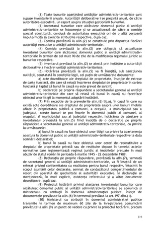 (1) Toate bunurile aparţinând unităţilor administrativ-teritoriale sunt
supuse inventarierii anuale. Autorităţii deliberative i se prezintă anual, de către
autoritatea executivă, un raport asupra situaţiei gestionării bunurilor.
(2) Inventarul bunurilor care alcătuiesc domeniul public al unităţii
administrativ-teritoriale se întocmeşte şi se actualizează de către o comisie
special constituită, condusă de autoritatea executivă ori de o altă persoană
împuternicită să exercite atribuţiile respective, după caz.
(3) Comisia prevăzută la alin.(2) se constituie prin dispoziţia fiecărei
autorităţi executive a unităţii administrativ-teritoriale.
(4) Comisia prevăzută la alin.(2) are obligaţia să actualizeze
inventarul bunurilor care alcătuiesc domeniul public al unităţii administrativ-
teritoriale în termen de cel mult 90 de zile de la modificarea regimului juridic al
bunurilor respective.
(5) Inventarul prevăzut la alin.(2) se atestă prin hotărâre a autorităţii
deliberative a fiecărei unităţi administrativ-teritoriale.
(6) Hotărârea prevăzută la alin.(5) va fi însoţită, sub sancţiunea
nulităţii, constatată în condiţiile legii, cel puţin de următoarele documente:
a) acte doveditoare ale dreptului de proprietate, însoţite de extrase
de carte funciară, din care să reiasă înscrierea dreptului de proprietate în cartea
funciară şi faptul că bunul în cauză nu este grevat de sarcini;
b) declaraţie pe propria răspundere a secretarului general al unităţii
administrativ-teritoriale din care să reiasă că bunul în cauză nu face/face
obiectul unor litigii la momentul adoptării hotărârii.
(7) Prin excep ie de la prevederile alin.(6) lit.a), în cazul în care nuț
există acte doveditoare ale dreptului de proprietate asupra unor bunuri imobile
aflate în proprietatea publică a comunei, a ora ului, a municipiului sau aș
jude ului, aceste bunuri se pot înscrie în domeniul public al comunei, alț
oraşului, al municipiului sau al judeţului respectiv, hotărârea de atestare a
inventarului prevăzută la alin.(5) fiind însoţită de o declaraţie pe propria
răspundere a secretarului general al unităţii administrativ-teritoriale, cu privire
la următoarele:
a) bunul în cauză nu face obiectul unor litigii cu privire la apartenenţa
acestuia la domeniul public al unităţii administrativ-teritoriale respective la data
semnării declaraţiei;
b) bunul în cauză nu face obiectul unor cereri de reconstituire a
dreptului de proprietate privată sau de restituire depuse în temeiul actelor
normative care reglementează regimul juridic al imobilelor preluate în mod
abuziv de statul român în perioada 6 martie 1945 - 22 decembrie 1989.
(8) Declaraţia pe proprie răspundere, prevăzută la alin.(7), semnată
de secretarul general al unităţii administrativ-teritoriale, va fi însoţită de un
referat privind conformitatea cu realitatea pentru bunul respectiv, întocmit în
scopul asumării celor declarate, semnat de conducătorul compartimentului de
resort din aparatul de specialitate al autorităţii executive. În declaraţie se
menţionează, în mod explicit, existenţa referatului şi a altor documente
doveditoare, după caz.
(9) Proiectul hotărârii privind atestarea inventarului bunurilor care
alcătuiesc domeniul public al unităţii administrativ-teritoriale se comunică şi
ministerului cu atribuţii în domeniul administraţiei publice, însoţit de
documentele prevăzute la alin.(6) în termenul prevăzut la art.197 alin.(1).
(10) Ministerul cu atribuţii în domeniul administraţiei publice
transmite în termen de maximum 60 zile de la înregistrarea comunicării
prevăzute la alin.(9) un punct de vedere cu privire la proiectul hotărârii, precum
119
 