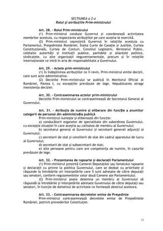 SECŢIUNEA a 2-a
Rolul şi atribuţiile Prim-ministrului
Art. 28. – Rolul Prim-ministrului
(1) Prim-ministrul conduce Guvernul şi coordonează activitatea
membrilor acestuia, cu respectarea atribuţiilor pe care aceştia le exercită.
(2) Prim-ministrul reprezintă Guvernul în relaţiile acestuia cu
Parlamentul, Preşedintele României, Înalta Curte de Casaţie şi Justiţie, Curtea
Constituţională, Curtea de Conturi, Consiliul Legislativ, Ministerul Public,
celelalte autorităţi şi instituţii publice, partidele şi alianţele politice,
sindicatele, cu alte organizaţii neguvernamentale, precum şi în relaţiile
internaţionale ce intră în aria de responsabilitate a Guvernului.
Art. 29. – Actele prim-ministrului
(1) În îndeplinirea atribuţiilor ce îi revin, Prim-ministrul emite decizii,
care sunt acte administrative.
(2) Deciziile Prim-ministrului se publică în Monitorul Oficial al
României, Partea I, cu excepţiile prevăzute de lege. Nepublicarea atrage
inexistenţa deciziei.
Art. 30. – Contrasemnarea actelor prim-ministrului
Deciziile Prim-ministrului se contrasemnează de Secretarul General al
Guvernului.
Art. 31. – Atribuţia de numire şi eliberare din func ie a anumitorț
categorii de personal din administra ia publicăț
Prim-ministrul numeşte şi eliberează din funcţie:
a) conducătorii organelor de specialitate din subordinea Guvernului,
cu excepţia situaţiei în care aceştia au calitatea de membru al Guvernului;
b) secretarul general al Guvernului iș secretarii generali adjuncţi ai
Guvernului;
c) secretarii de stat şi consilierii de stat din cadrul aparatului de lucru
al Guvernului;
d) secretarii de stat şi subsecretarii de stat;
e) alte persoane pentru care are competen a de numire, în cazurileț
prevăzute de lege.
Art. 32. – Prezentarea de rapoarte şi declaraţii Parlamentului
(1) Prim-ministrul prezintă Camerei Deputaţilor sau Senatului rapoarte
şi declaraţii cu privire la politica Guvernului, care se dezbat cu prioritate şi
răspunde la întrebările ori interpelările care îi sunt adresate de către deputaţi
sau senatori, conform regulamentelor celor două Camere ale Parlamentului.
(2) Prim-ministrul poate desemna un membru al Guvernului să
răspundă la întrebările şi interpelările adresate Guvernului de către deputaţi sau
senatori, în funcţie de domeniul de activitate ce formează obiectul acestora.
Art. 33. – Contrasemnarea decretelor emise de Preşedinte
Prim-ministrul contrasemnează decretele emise de Preşedintele
României, potrivit prevederilor Constituţiei.
12
 