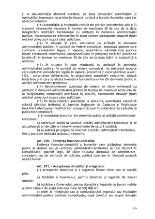 şi la documentaţia aferentă acesteia, pe baza consultării autorităţilor şi
instituţiilor interesate cu privire la situaţia juridică a bunului/bunurilor care fac
obiectul hotărârii.
(11) Autorităţile şi instituţiile consultate potrivit prevederilor alin.(10)
transmit informaţiile necesare în termen de maximum 30 de zile de la data
înregistrării solicitării ministerului cu atribuţii în domeniul administraţiei
publice. Necomunicarea informaţiilor în acest termen corespunde situaţiei lipsei
oricărei obiecţiuni asupra celor solicitate.
(12) În situaţia în care, ministerul cu atribuţii în domeniul
administraţiei publice, în punctul de vedere comunicat, sesizează aspecte care
contravin prevederilor legale în vigoare, autorităţile administraţiei publice
locale efectuează modificările corespunzătoare în proiectul hotărârii prevăzute
la alin.(5) în termen de maximum 45 de zile de la data luării la cunoştinţă a
acestuia.
(13) În situaţia în care ministerul cu atribuţii în domeniul
administraţiei publice, în punctul de vedere comunicat, nu sesizează aspecte
care contravin prevederilor legale în vigoare, precum i în cazul prevăzut la alin.ș
(12), autoritatea deliberativă, la propunerea autorităţii executive, adoptă
hotărârea prin care se atestă inventarul bunului/bunurilor din domeniul public al
unităţii administrativ-teritoriale.
(14) Netransmiterea punctului de vedere de către ministerul cu
atribuţii în domeniul administraţiei publice în termen de maximum 60 de zile de
la înregistrarea comunicării prevăzute la alin.(9), corespunde situaţiei lipsei
oricărei obiecţiuni asupra celor solicitate.
(15) Pe baza hotărârii prevăzute la alin.(13), autoritatea executivă
solicită oficiului teritorial al Agenţiei Naţionale de Cadastru şi Publicitate
Imobiliară efectuarea modificărilor corespunzătoare în eviden ele de cadastru iț ș
publicitate imobiliară.
(16) Inventarul bunurilor din domeniul public al unităţii administrativ-
teritoriale:
a) constituie anexă la statutul unităţii administrativ-teritoriale şi se
actualizează ori de câte ori intervin evenimente de natură juridică;
b) se publică pe pagina de internet a unităţii administrativ-teritoriale,
într-o secţiune dedicată statutului respectiv.
Art. 290. – Evidenţa financiar-contabilă
Evidenţa financiar-contabilă a bunurilor care alcătuiesc domeniul
public al statului sau al unităţilor administrativ-teritoriale se ţine distinct în
contabilitate, potrivit legii, de către titularul dreptului de administrare,
concedent sau de instituţia de utilitate publică care are în folosinţă gratuită
aceste bunuri.
Art. 291. – Acceptarea donaţiilor şi a legatelor
(1) Acceptarea donaţiilor şi a legatelor făcute către stat se aprobă
prin:
a) hotărâre a Guvernului, pentru donaţiile şi legatele de bunuri
imobile;
b) hotărâre a Guvernului, pentru donaţiile şi legatele de bunuri mobile
a căror valoare de piaţă este mai mare de 500.000 lei;
c) ordin al ministrului sau al conducătorului organului sau instituţiei
administraţiei publice centrale competente, după obiectul sau scopul donaţiei
120
 