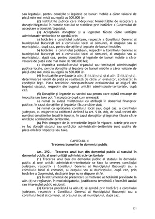 sau legatului, pentru donaţiile şi legatele de bunuri mobile a căror valoare de
piaţă este mai mică sau egală cu 500.000 lei;
(2) Instituţiile publice care îndeplinesc formalităţile de acceptare a
donaţiei/legatului în numele statului se stabilesc prin hotărâre a Guvernului de
acceptare a donaţiei/legatului.
(3) Acceptarea donaţiilor şi a legatelor făcute către unităţile
administrativ-teritoriale se aprobă prin:
a) hotărâre a consiliului judeţean, respectiv a Consiliului General al
Municipiului Bucureşti ori a consiliului local al comunei, al oraşului sau al
municipiului, după caz, pentru donaţiile şi legatele de bunuri imobile;
b) hotărâre a consiliului judeţean, respectiv a Consiliului General al
Municipiului Bucureşti ori a consiliului local al comunei, al oraşului sau al
municipiului, după caz, pentru donaţiile şi legatele de bunuri mobile a căror
valoare de piaţă este mai mare de 500.000 lei;
c) dispoziţia conducătorului organului sau instituţiei administraţiei
publice locale, pentru donaţiile şi legatele de bunuri mobile a căror valoare de
piaţă este mai mică sau egală cu 500.000 lei.
(4) În situaţiile prevăzute la alin.(1) lit.b) şi c) i al alin.(3) lit.b) şi c),ș
determinarea valorii de piaţă se realizează de către un evaluator, contractat în
condiţiile legii. Plata serviciilor corespunzătoare evaluatorului se asigură din
bugetul statului, respectiv din bugetul unităţii administrativ-teritoriale, după
caz.
(5) Donaţiile şi legatele cu sarcini sau pentru care există restanţe de
impozite sau taxe pot fi acceptate după cum urmează:
a) numai cu avizul ministerului cu atribuţii în domeniul finanţelor
publice, în cazul donaţiilor şi legatelor făcute către stat;
b) numai cu aprobarea consiliului local sau, după caz, a consiliului
judeţean, cu majoritatea calificată definită la art. 5 lit. dd), de două treimi din
numărul consilierilor locali în funcţie, în cazul donaţiilor şi legatelor făcute către
unităţile administrativ-teritoriale.
(6) Prin derogare de la prevederile legale în vigoare, actele prin care
se fac donaţii statului sau unităţilor administrativ-teritoriale sunt scutite de
plata oricăror impozite sau taxe.
CAPITOLUL II
Trecerea bunurilor în domeniul public
Art. 292. – Trecerea unui bun din domeniul public al statului în
domeniul public al unei unităţi administrativ-teritoriale
(1) Trecerea unui bun din domeniul public al statului în domeniul
public al unei unităţi administrativ-teritoriale se face la cererea consiliului
judeţean, respectiv a Consiliului General al Municipiului Bucureşti sau a
consiliului local al comunei, al oraşului sau al municipiului, după caz, prin
hotărâre a Guvernului, dacă prin lege nu se dispune altfel.
(2) În instrumentul de prezentare şi motivare al hotărârii prevăzute la
alin.(1) se regăseşte, în mod obligatoriu, justificarea temeinică a încetării uzului
sau interesului public naţional.
(3) Cererea prevăzută la alin.(1) se aprobă prin hotărâre a consiliului
judeţean, respectiv a Consiliului General al Municipiului Bucureşti sau a
consiliului local al comunei, al oraşului sau al municipiului, după caz.
121
 