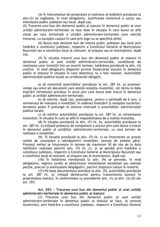 (4) În instrumentul de prezentare şi motivare al hotărârii prevăzute la
alin.(3) se regăseşte, în mod obligatoriu, justificarea temeinică a uzului sau
interesului public judeţean sau local, după caz.
(5) Trecerea unui bun din domeniul public al statului în domeniul public al unei
unităţi administrativ-teritoriale se face doar în situaţia în care bunul se află
situat pe raza teritorială a unităţii administrativ-teritoriale care solicită
trecerea, cu excep ia cazului în care prin lege nu se specifică altfel.ț
(6) Bunul este declarat bun de interes public judeţean sau local prin
hotărâre a consiliului judeţean, respectiv a Consiliului General al Municipiului
Bucureşti sau a consiliului local al comunei, al oraşului sau al municipiului, după
caz.
(7) În situa ia trecerii unui bun din domeniul public al statului înț
domeniul public al unei unită i administrativ-teritoriale, condi ionat deț ț
realizarea unor investi ii într-un anumit termen, hotărârea prevăzută la alin. (3)ț
con ine în mod obligatoriu dispozi ii privind întoarcerea bunului în domeniulț ț
public al statului în situa ia în care obiectivul nu a fost realizat. Autorită ileț ț
administra iei publice locale au următoarele obliga ii:ț ț
a) să transmită autorită ilor prevăzute la art. 287 lit. a) procesul-ț
verbal sau orice alt document care atestă recep ia investi iei, cel târziu la dataț ț
expirării termenului prevăzut în actul prin care bunul este trecut în domeniul
public al unită ii administrativ-teritoriale;ț
b) să solicite, după caz, prelungirea, pentru o perioadă de 6 luni, a
termenului de realizare a investi iei, în vederea finalizării i recep iei lucrărilor;ț ș ț
termenul poate fi prelungit la cererea motivată a autorită ilor administra ieiț ț
publice locale;
c) să notifice autorită ilor prevăzute la art. 287 lit. a) nerealizareaț
investi iei, în situa ia în care se află în imposibilitatea de a realiza investi ia.ț ț ț
(8) În situa ia prevăzută la alin. (7) lit. b), autorită ile prevăzute laț ț
art. 287 lit. a) ini iază proiectul de completare a actului prin care bunul a trecutț
în domeniul public al unită ilor administrativ-teritoriale, cu noul termen deț
realizare a investi iei.ț
(9) În situa ia prevăzută la alin. (7) lit. c) se întocme te un procesț ș
verbal de constatare a neîndeplinirii investi iei, semnat de ambele păr i.ț ț
Procesul verbal se întocme te în termen de maximum 30 de zile de la dataș
notificării realizate potrivit alin. (7) lit. c), i se aprobă prin hotărâre aș
consiliului judeţean, respectiv a Consiliului General al Municipiului Bucureşti sau
a consiliului local al comunei, al oraşului sau al municipiului, după caz.
(10) În hotărârea men ionată la alin. (9) se prevede, în modț
obligatoriu, regimul juridic al obiectivului investi ional nerealizat sau realizatț
par ial, precum i eventualele despăgubiri, potrivit dreptului comun în materie.ț ș
(11) Pe baza documentului prevăzut la alin. (9), autorită ile prevăzuteț
la art. 287 lit. a) ini iază demersurile pentru transmiterea bunului înț
proprietatea statului, în conformitate cu prevederile alin. (1) i alin. (3)-(5) aleș
art. 293.
Art. 293. – Trecerea unui bun din domeniul public al unei unităţi
administrativ-teritoriale în domeniul public al statului
(1) Trecerea unui bun din domeniul public al unei unităţi
administrativ-teritoriale în domeniul public al statului se face, la cererea
Guvernului, prin hotărâre a consiliului judeţean, respectiv a Consiliului General
122
 