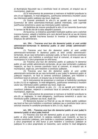 al Municipiului Bucureşti sau a consiliului local al comunei, al oraşului sau al
municipiului, după caz.
(2) În instrumentul de prezentare şi motivare al hotărârii prevăzute la
alin.(1) se regăseşte, în mod obligatoriu, justificarea temeinică a încetării uzului
sau interesului public judeţean sau local, după caz.
(3) Cererea prevăzută la alin.(1) se aprobă prin notă înaintată
Guvernului de către autoritatea/instituţia publică interesată, care cuprinde
justificarea temeinică a uzului sau interesului public naţional.
(4) Hotărârea de trecere prevăzută la alin.(1) se transmite Guvernului
în termen de 90 de zile de la data adoptării acesteia.
(5) Guvernul, la iniţiativa autorităţii/instituţiei publice care a solicitat
trecerea bunului, adoptă o hotărâre prin care declară bunul de uz sau de interes
public naţional, aprobă înscrierea bunului în inventar şi stabileşte titularul
dreptului de administrare.
Art. 294. – Trecerea unui bun din domeniul public al unei unităţi
administrativ-teritoriale în domeniul public al altei unităţi administrativ-
teritoriale
(1) Trecerea unui bun din domeniul public al unei unităţi
administrativ-teritoriale în domeniul public al altei unităţi administrativ-
teritoriale, de pe raza teritorială a aceluiaşi judeţ, se face la cererea consiliului
local solicitant, prin hotărâre a consiliului local al comunei, al oraşului sau al
municipiului în a cărui proprietate se află bunul.
(2) Trecerea unui bun din domeniul public al judeţului în domeniul
public al unei unităţi administrativ-teritoriale, de pe raza teritorială a judeţului
respectiv, se face la cererea consiliului local al comunei, al oraşului sau al
municipiului, după caz, prin hotărâre a consiliului judeţean.
(3) Trecerea unui bun din domeniul public al unei unităţi
administrativ-teritoriale de pe raza teritorială a unui judeţ în domeniul public al
judeţului respectiv, se face la cererea consiliului judeţean, prin hotărâre a
consiliului local al comunei, al oraşului sau al municipiului, după caz.
(4) În instrumentul de prezentare şi motivare al hotărârilor prevăzute
la alin.(1)-(3) se regăseşte, în mod obligatoriu, justificarea temeinică a încetării
uzului sau interesului public judeţean sau local, după caz.
(5) Cererile prevăzute la alin. (1) – (3) se aprobă prin hotărâre a
consiliului judeţean, respectiv a consiliului local al comunei, al oraşului sau al
municipiului, după caz.
(6) În instrumentul de prezentare şi motivare al hotărârii prevăzute la
alin.(5) se regăseşte, în mod obligatoriu, justificarea temeinică a uzului sau
interesului public judeţean sau local, după caz.
(7) Declararea bunului ca fiind de uz sau de interes public judeţean
sau local se face prin hotărâre a consiliului judeţean sau a consiliului local care a
solicitat trecerea în condiţiile prevăzute la alin.(1)-(3), după caz.
Art. 295. – Trecerea unui bun din domeniul public al unui judeţ în
domeniul public al altui judeţ limitrof
(1) Trecerea unui bun din domeniul public al unui judeţ în domeniul
public al altui judeţ limitrof, în vederea realizării unor investi ii, se face laț
cererea consiliului judeţean, prin hotărâre a consiliului judeţean al judeţului în
a cărui proprietate se află bunul şi prin hotărâre a consiliului judeţean al
judeţului în a cărui proprietate se transmite, care con ine în mod obligatoriuț
123
 