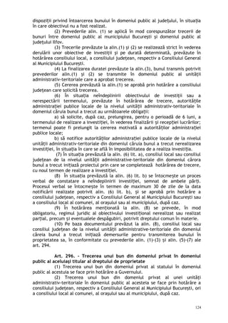 dispozi ii privind întoarcerea bunului în domeniul public al jude ului, în situa iaț ț ț
în care obiectivul nu a fost realizat.
(2) Prevederile alin. (1) se aplică în mod corespunzător trecerii de
bunuri între domeniul public al municipiului Bucureşti şi domeniul public al
judeţului Ilfov.
(3) Trecerile prevăzute la alin.(1) şi (2) se realizează strict în vederea
derulării unor obiective de investiţii şi pe durată determinată, prevăzute în
hotărârea consiliului local, a consiliului judeţean, respectiv a Consiliului General
al Municipiului Bucureşti.
(4) La finalizarea duratei prevăzute la alin.(3), bunul transmis potrivit
prevederilor alin.(1) şi (2) se transmite în domeniul public al unităţii
administrativ-teritoriale care a aprobat trecerea.
(5) Cererea prevăzută la alin.(1) se aprobă prin hotărâre a consiliului
judeţean care solicită trecerea.
(6) În situa ia neîndeplinirii obiectivului de investiţii sau aț
nerespectării termenului, prevăzute în hotărârea de trecere, autorită ileț
administra iei publice locale de la nivelul unită ii administrativ-teritoriale înț ț
domeniul căruia bunul a trecut au următoarele obliga ii:ț
a) să solicite, după caz, prelungirea, pentru o perioadă de 6 luni, a
termenului de realizare a investi iei, în vederea finalizării i recep iei lucrărilor;ț ș ț
termenul poate fi prelungit la cererea motivată a autorită ilor administra ieiț ț
publice locale;
b) să notifice autorită ilor administra iei publice locale de la nivelulț ț
unită ii administrativ-teritoriale din domeniul căruia bunul a trecut nerealizareaț
investi iei, în situa ia în care se află în imposibilitatea de a realiza investi ia.ț ț ț
(7) În situa ia prevăzută la alin. (6) lit. a), consiliul local sau consiliulț
jude ean de la nivelul unită ii administrative-teritoriale din domeniul căroraț ț
bunul a trecut ini iază proiectul prin care se completează hotărârea de trecere,ț
cu noul termen de realizare a investi iei.ț
(8) În situa ia prevăzută la alin. (6) lit. b) se întocme te un procesț ș
verbal de constatare a neîndeplinirii investi iei, semnat de ambele păr i.ț ț
Procesul verbal se întocme te în termen de maximum 30 de zile de la dataș
notificării realizate potrivit alin. (6) lit. b), i se aprobă prin hotărâre aș
consiliului judeţean, respectiv a Consiliului General al Municipiului Bucureşti sau
a consiliului local al comunei, al oraşului sau al municipiului, după caz.
(9) În hotărârea men ionată la alin. (8) se prevede, în modț
obligatoriu, regimul juridic al obiectivului investi ional nerealizat sau realizatț
par ial, precum i eventualele despăgubiri, potrivit dreptului comun în materie.ț ș
(10) Pe baza documentului prevăzut la alin. (8), consiliul local sau
consiliul jude ean de la nivelul unită ii administrative-teritoriale din domeniulț ț
căreia bunul a trecut ini iază demersurile pentru transmiterea bunului înț
proprietatea sa, în conformitate cu prevederile alin. (1)-(3) i alin. (5)-(7) aleș
art. 294.
Art. 296. – Trecerea unui bun din domeniul privat în domeniul
public al aceluiaşi titular al dreptului de proprietate
(1) Trecerea unui bun din domeniul privat al statului în domeniul
public al acestuia se face prin hotărâre a Guvernului.
(2) Trecerea unui bun din domeniul privat al unei unităţi
administrativ-teritoriale în domeniul public al acesteia se face prin hotărâre a
consiliului judeţean, respectiv a Consiliului General al Municipiului Bucureşti, ori
a consiliului local al comunei, al oraşului sau al municipiului, după caz.
124
 