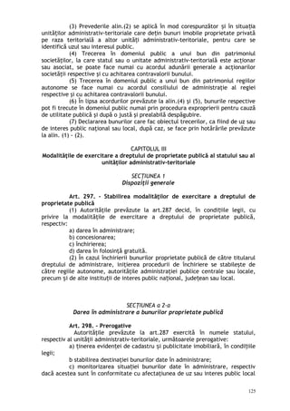 (3) Prevederile alin.(2) se aplică în mod corespunzător i în situa iaș ț
unită ilor administrativ-teritoriale care de in bunuri imobile proprietate privatăț ț
pe raza teritorială a altor unită i administrativ-teritoriale, pentru care seț
identifică uzul sau interesul public.
(4) Trecerea în domeniul public a unui bun din patrimoniul
societăţilor, la care statul sau o unitate administrativ-teritorială este acţionar
sau asociat, se poate face numai cu acordul adunării generale a acţionarilor
societăţii respective şi cu achitarea contravalorii bunului.
(5) Trecerea în domeniul public a unui bun din patrimoniul regiilor
autonome se face numai cu acordul consiliului de administraţie al regiei
respective şi cu achitarea contravalorii bunului.
(6) În lipsa acordurilor prevăzute la alin.(4) şi (5), bunurile respective
pot fi trecute în domeniul public numai prin procedura exproprierii pentru cauză
de utilitate publică şi după o justă şi prealabilă despăgubire.
(7) Declararea bunurilor care fac obiectul trecerilor, ca fiind de uz sau
de interes public naţional sau local, după caz, se face prin hotărârile prevăzute
la alin. (1) - (2).
CAPITOLUL III
Modalităţile de exercitare a dreptului de proprietate publică al statului sau al
unităţilor administrativ-teritoriale
SECŢIUNEA 1
Dispoziţii generale
Art. 297. – Stabilirea modalităţilor de exercitare a dreptului de
proprietate publică
(1) Autorităţile prevăzute la art.287 decid, în condi iile legii, cuț
privire la modalităţile de exercitare a dreptului de proprietate publică,
respectiv:
a) darea în administrare;
b) concesionarea;
c) închirierea;
d) darea în folosinţă gratuită.
(2) În cazul închirierii bunurilor proprietate publică de către titularul
dreptului de administrare, iniţierea procedurii de închiriere se stabileşte de
către regiile autonome, autorităţile administraţiei publice centrale sau locale,
precum i de alte institu ii de interes public na ional, jude ean sau local.ș ț ț ț
SECŢIUNEA a 2-a
Darea în administrare a bunurilor proprietate publică
Art. 298. – Prerogative
Autorităţile prevăzute la art.287 exercită în numele statului,
respectiv al unităţii administrativ-teritoriale, următoarele prerogative:
a) inerea eviden ei de cadastru i publicitate imobiliară, în condi iileț ț ș ț
legii;
b stabilirea destinaţiei bunurilor date în administrare;
c) monitorizarea situa iei bunurilor date în administrare, respectivț
dacă acestea sunt în conformitate cu afectaţiunea de uz sau interes public local
125
 