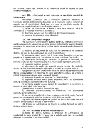 sau naţional, după caz, precum i cu destinaţia avută în vedere la dataș
constituirii dreptului.
Art. 299. – Conţinutul actului prin care se constituie dreptul de
administrare
Hotărârea Guvernului sau a consiliului judeţean, respectiv a
Consiliului General al Municipiului Bucureşti sau a consiliului local al comunei, al
oraşului sau al municipiului, după caz, prin care se constituie dreptul de
administrare, cuprinde cel puţin următoarele elemente:
a) datele de identificare a bunului care face obiectul dării în
administrare şi valoarea de inventar a acestuia;
b) destinaţia bunului care face obiectul dării în administrare;
c) termenul de predare-primire a bunului.
Art. 300. – Drepturi i obligaţiiș
(1) Autorităţile administraţiei publice centrale, instituţiile publice şi
regiile autonome din subordinea acestora, precum i instituţiile publice şi regiileș
autonome din subordinea autorită ilor publice locale au următoarele drepturi iț ș
obliga ii:ț
a) folosirea şi dispunerea de bunul dat în administrare în condiţiile
stabilite de lege i, dacă este cazul, de actul de constituire;ș
b) asigurarea pazei, protecţiei şi conservarea bunurilor, ca un bun
proprietar şi suportarea tuturor cheltuielilor necesare unei bune funcţionări;
c) efectuarea formalităţilor necesare cu privire la închiriere, în
limitele actului de dare în administrare şi cu respectarea legislaţiei aplicabile;
d) culegerea fructelor bunului;
e) efectuarea de lucrări de investiţii asupra bunului, în condiţiile
actului de dare în administrare şi a legislaţiei în materia achiziţiilor publice;
f) suportarea tuturor cheltuielilor necesare pentru aducerea bunului la
starea corespunzătoare de folosinţă, în cazul degradării acestuia, ca urmare a
utilizării necorespunzătoare sau a neasigurării pazei;
g) acordarea dreptului de servitute, în condi iile legii;ț
h) obţinerea avizelor pentru planul urbanistic zonal fără schimbarea
uzului şi interesului public şi destinaţiei bunului;
i) obţinerea avizelor pentru lucrări de îmbunătăţire şi menţinere a
caracteristicilor tehnice ale bunurilor;
j) reevaluarea bunurilor, în condi iile legii;ț
k) semnarea procesului-verbal de vecinătate, fără schimbarea
regimului juridic al bunului;
l) semnarea acordului de avizare a documentaţiei de carte funciară
pentru obţinerea certificatului de atestare a edificării construcţiilor;
(2) Bunurile imobile proprietate publică se înscriu în cartea funciară
anterior emiterii actului de dare în administrare.
(3) Dreptul de administrare se înscrie în cartea funciară de către
titularul acestui drept.
Art. 301. – Radierea dreptului de administrare
Radierea din cartea funciară a dreptului de administrare se
efectuează în baza actului de revocare sau a actului prin care se constată
stingerea dreptului de proprietate publică.
126
 